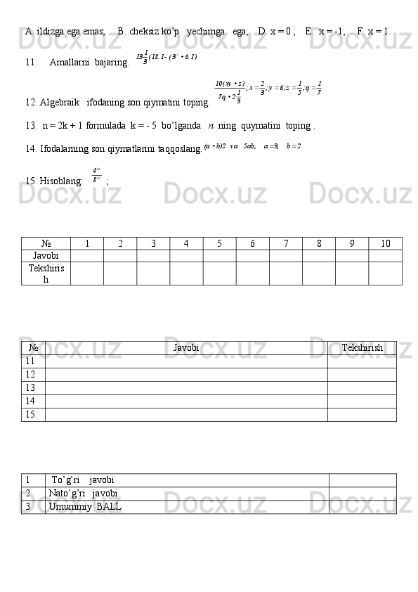 A. ildizga ega emas;     B. cheksiz ko’p   yechimga   ega;    D. x = 0 ;    E.  x = -1;     F. x = 1.
11.     Amallarni  bajaring.  )1.6	3(	1.18(3
1	13 2		
12. Algebraik   ifodaning son qiymatini toping. 	
7
1	q;5
1	z;6	y;3
2	x;	
3
12	q7	
)z	xy(10					
13.  n = 2k + 1 formulada  k = - 5  bo’lganda    n   ning  quymatini  toping .
14. Ifodalarning son qiymatlarini taqqoslang.	
2.  b	     3,  a	     	5ab,    va   	b)2  (a			
15. Hisoblang:    1016
84
 ; 
№ 1 2 3 4 5 6 7 8 9 10
Javobi
Tekshiris
h
№ Javobi Tekshirish
11
12
13
14
15
1  To’g’ri    javobi
2 Nato’g’ri   javobi
3 Umummiy  BALL