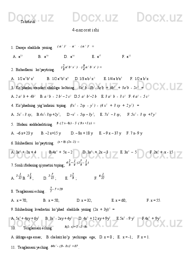           Tekshirdi                                                                                                                        
                                                 4-nazorat ishi
1.  Daraja  shaklida  yozing.     	   )  a (       a   	    )  a (	4	3	5	3	2			
  A.  a 23
                 B.   a 18
                 D.   a 16
                   E.  a 17 
                      F.  a 12
2.  Birhadlarni   ko’paytiring.      	
		  ) x b  a 4
3(     ) x b a 3
2( 322243
A.   1/2 a 5
 b 6
 x 5
              B.  1/2 a 6
 b 8
 x 6
       D. 1/3 a b 2
 x -1
         E. 1/4 a b 6
x 5 
        F.  1/2 a b 2 
x
3.  Ko’phadni  standart  shakliga  keltiring.     3a 2
 b - 8b 2 
- 5a 2
b  +  6b 2
   +  3a 2
b  -  2c 2
   =
A.  2 a 2
  b +  4b 2
     B.  a  2
 b  -  2 b 2
 – 2 c 2 
   D. 5  a 2
  b 2 
–2 b      E.  3 a 2
  b  -  3 c 2 
   F.  4 a 2
  -  5 c 2
4.  Ko’phadning  yig’indisini  toping.    (3x 2 
 -  2xy  -  y 2
 )  -  (4 x 2
   +  3 xy  +  2 y 2 
)   =  
A.   5x 2 
 - 3 xy ;     B. 4x 2
- 3xy+2y 2
;       D  –x 2
  -  5xy – 3y 2
;      E.  7x 2
  – 3 xy ;       F.  5x 2  
-  3 xy  +7 y 2
5.   Ifodani  soddalashtiring.   	
				  y) 5  x 3 (  5  -  	4y) -x 2 (  3
A.  –6 x+ 23 y         B. –2 x+15 y           D. – 8x + 18 y       E. – 9 x – 37 y      F. 7 x- 9 y       
6. Ikkihadlarni  ko’paytiring.   	
			  5) - 	(2x  3)  (x
A. 3x 2
  +  2x + 4              B.4x 2
  +  5x – 2           D. 3x 2
   +  2x – 3             E. 3x 2
  –  5              F. 2x 2
  +  x - 15
7. Sonli ifodaning qiymatini toping; 	
)9
1	
9
71(	4
1	
3
24			
A.  12 1
5
B. 	
3
15 ;           D.  12 7
5
;          E. 	3
25  ;                   F.  12 1
6
8.  Tenglamani eching .   	
23	7	2
x		
A.  x = 70;                 B.  x = 50;                   D. x = 32;                     E. x = 60;                      F. x = 55.    
9. Ikkihadning  kvadratini  ko’phad   shaklida  yozing  (2x  +  3y) 2 
  =
A. 5x 2
 + 4xy + 6y 2
       B. 3x 2
 - 2xy + 4y 2
       D. 4x 2
  + 12 xy + 9y 2
       E.5x 2
  - 9 y 2
        F.4x 2
  +  9y 2
10.        Tenglamani eching.            	
 3x - 5  2  x) - 	3(1		
A. ildizga ega emas;     B. cheksiz ko’p   yechimga   ega;    D. x = 0 ;    E.  x = -1;     F. x = 1.
11.  Tenglamani yeching. 
87	)x8	3(	x	64	2	2			 . 