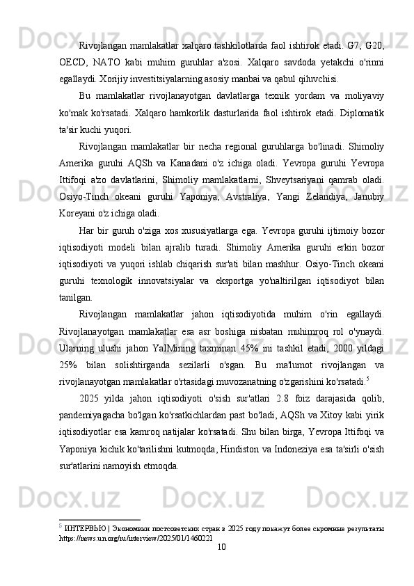 Rivojlangan mamlakatlar  xalqaro tashkilotlarda faol  ishtirok etadi. G7, G20,
OECD,   NATO   kabi   muhim   guruhlar   a'zosi.   Xalqaro   savdoda   yetakchi   o'rinni
egallaydi. Xorijiy investitsiyalarning asosiy manbai va qabul qiluvchisi.
Bu   mamlakatlar   rivojlanayotgan   davlatlarga   texnik   yordam   va   moliyaviy
ko'mak   ko'rsatadi.   Xalqaro   hamkorlik   dasturlarida   faol   ishtirok   etadi.   Diplomatik
ta'sir kuchi yuqori.
Rivojlangan   mamlakatlar   bir   necha   regional   guruhlarga   bo'linadi.   Shimoliy
Amerika   guruhi   AQSh   va   Kanadani   o'z   ichiga   oladi.   Yevropa   guruhi   Yevropa
Ittifoqi   a'zo   davlatlarini,   Shimoliy   mamlakatlarni,   Shveytsariyani   qamrab   oladi.
Osiyo-Tinch   okeani   guruhi   Yaponiya,   Avstraliya,   Yangi   Zelandiya,   Janubiy
Koreyani o'z ichiga oladi.
Har   bir   guruh   o'ziga   xos   xususiyatlarga   ega.   Yevropa   guruhi   ijtimoiy   bozor
iqtisodiyoti   modeli   bilan   ajralib   turadi.   Shimoliy   Amerika   guruhi   erkin   bozor
iqtisodiyoti   va   yuqori   ishlab   chiqarish   sur'ati   bilan   mashhur.   Osiyo-Tinch   okeani
guruhi   texnologik   innovatsiyalar   va   eksportga   yo'naltirilgan   iqtisodiyot   bilan
tanilgan.
Rivojlangan   mamlakatlar   jahon   iqtisodiyotida   muhim   o'rin   egallaydi.
Rivojlanayotgan   mamlakatlar   esa   asr   boshiga   nisbatan   muhimroq   rol   o'ynaydi.
Ularning   ulushi   jahon   YaIMining   taxminan   45%   ini   tashkil   etadi,   2000   yildagi
25%   bilan   solishtirganda   sezilarli   o'sgan.   Bu   ma'lumot   rivojlangan   va
rivojlanayotgan mamlakatlar o'rtasidagi muvozanatning o'zgarishini ko'rsatadi. 5
2025   yilda   jahon   iqtisodiyoti   o'sish   sur'atlari   2.8   foiz   darajasida   qolib,
pandemiyagacha bo'lgan ko'rsatkichlardan past bo'ladi, AQSh va Xitoy kabi yirik
iqtisodiyotlar esa kamroq natijalar ko'rsatadi. Shu bilan birga, Yevropa Ittifoqi va
Yaponiya kichik ko'tarilishni kutmoqda, Hindiston va Indoneziya esa ta'sirli o'sish
sur'atlarini namoyish etmoqda.
5
  ИНТЕРВЬЮ | Экономики постсоветских стран в 2025 году покажут более скромные результаты
https://news.un.org/ru/interview/2025/01/1460221
10 