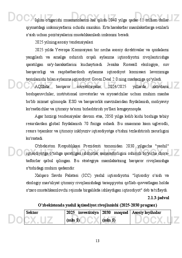Iqlim   o'zgarishi   muammolarini   hal   qilish   2040   yilga   qadar   11   trillion   dollar
qiymatdagi imkoniyatlarni ochishi mumkin.  Erta harakatlar mamlakatlarga sezilarli
o'sish uchun pozitsiyalarini mustahkamlash imkonini beradi.
2025 yilning asosiy tendensiyalari
2025   yilda   Yevropa   Komissiyasi   bir   necha   asosiy   direktivalar   va   qoidalarni
yangilash   va   amalga   oshirish   orqali   aylanma   iqtisodiyotni   rivojlantirishga
qaratilgan   sa'y-harakatlarini   kuchaytiradi.   Jessika   Roswall   ekologiya,   suv
barqarorligi   va   raqobatbardosh   aylanma   iqtisodiyot   komissari   lavozimiga
tayinlanishi bilan aylanma iqtisodiyot Green Deal 2.0 ning markaziga qo'yiladi.
AQShda   barqaror   investitsiyalar   2024/2025   yillarda   aktivlarni
boshqaruvchilar,   institutional   investorlar   va   siyosatchilar   uchun   muhim   manba
bo'lib xizmat qilmoqda. ESG va barqarorlik mavzularidan foydalanish, moliyaviy
ko'rsatkichlar va ijtimoiy ta'sirni birlashtirish yo'llari kengaymoqda.
Agar hozirgi tendensiyalar  davom etsa, 2050 yilga kelib kishi  boshiga tabiiy
resurslardan   global   foydalanish   70   foizga   oshadi.   Bu   muammo   kam   uglerodli,
resurs tejamkor va ijtimoiy inklyuziv iqtisodiyotga o'tishni tezlashtirish zarurligini
ko'rsatadi.
O'zbekiston   Respublikasi   Prezidenti   tomonidan   2030   yilgacha   "yashil"
iqtisodiyotga o'tishga qaratilgan islohotlar samaradorligini oshirish bo'yicha chora-
tadbirlar   qabul   qilingan.   Bu   strategiya   mamlakatning   barqaror   rivojlanishga
o'tishidagi muhim qadamdir.
Xalqaro   Savdo   Palatasi   (ICC)   yashil   iqtisodiyotni   "Iqtisodiy   o'sish   va
ekologiy mas'uliyat ijtimoiy rivojlanishdagi taraqqiyotni qo'llab-quvvatlagan holda
o'zaro mustahkamlovchi rejimda birgalikda ishlaydigan iqtisodiyot" deb ta'riflaydi.
2.1.3-jadval
O'zbekistonda yashil iqtisodiyot rivojlanishi (2025-2030 prognoz)
Sektor 202 5   investitsiya
(mln $) 2030   maqsad
(mln $) Asosiy loyihalar
13 