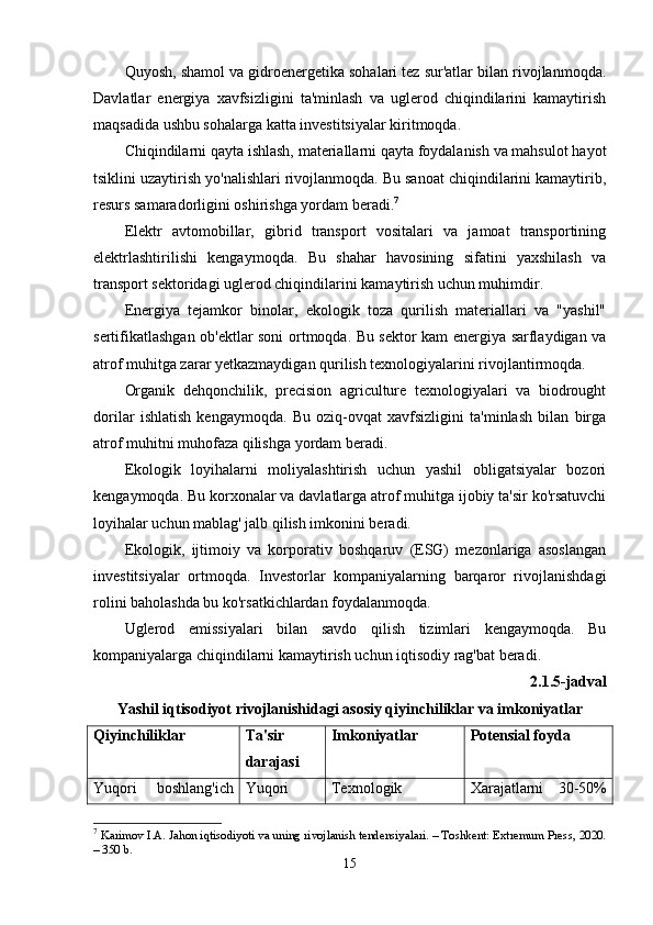 Quyosh, shamol va gidroenergetika sohalari tez sur'atlar bilan rivojlanmoqda.
Davlatlar   energiya   xavfsizligini   ta'minlash   va   uglerod   chiqindilarini   kamaytirish
maqsadida ushbu sohalarga katta investitsiyalar kiritmoqda.
Chiqindilarni qayta ishlash, materiallarni qayta foydalanish va mahsulot hayot
tsiklini uzaytirish yo'nalishlari rivojlanmoqda. Bu sanoat chiqindilarini kamaytirib,
resurs samaradorligini oshirishga yordam beradi. 7
Elektr   avtomobillar,   gibrid   transport   vositalari   va   jamoat   transportining
elektrlashtirilishi   kengaymoqda.   Bu   shahar   havosining   sifatini   yaxshilash   va
transport sektoridagi uglerod chiqindilarini kamaytirish uchun muhimdir.
Energiya   tejamkor   binolar,   ekologik   toza   qurilish   materiallari   va   "yashil"
sertifikatlashgan ob'ektlar soni ortmoqda. Bu sektor kam energiya sarflaydigan va
atrof muhitga zarar yetkazmaydigan qurilish texnologiyalarini rivojlantirmoqda.
Organik   dehqonchilik,   precision   agriculture   texnologiyalari   va   biodrought
dorilar   ishlatish   kengaymoqda.   Bu   oziq-ovqat   xavfsizligini   ta'minlash   bilan   birga
atrof muhitni muhofaza qilishga yordam beradi.
Ekologik   loyihalarni   moliyalashtirish   uchun   yashil   obligatsiyalar   bozori
kengaymoqda. Bu korxonalar va davlatlarga atrof muhitga ijobiy ta'sir ko'rsatuvchi
loyihalar uchun mablag' jalb qilish imkonini beradi.
Ekologik,   ijtimoiy   va   korporativ   boshqaruv   (ESG)   mezonlariga   asoslangan
investitsiyalar   ortmoqda.   Investorlar   kompaniyalarning   barqaror   rivojlanishdagi
rolini baholashda bu ko'rsatkichlardan foydalanmoqda.
Uglerod   emissiyalari   bilan   savdo   qilish   tizimlari   kengaymoqda.   Bu
kompaniyalarga chiqindilarni kamaytirish uchun iqtisodiy rag'bat beradi.
2.1.5-jadval
Yashil iqtisodiyot rivojlanishidagi asosiy qiyinchiliklar va imkoniyatlar
Qiyinchiliklar Ta'sir
darajasi Imkoniyatlar Potensial foyda
Yuqori   boshlang'ich Yuqori Texnologik Xarajatlarni   30-50%
7
  Karimov I.A. Jahon iqtisodiyoti va uning rivojlanish tendensiyalari. – Toshkent: Extremum Press, 2020.
– 350 b.
15 