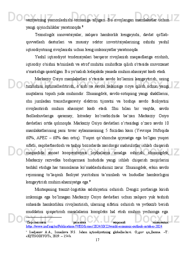 vaziyatning   yomonlashishi   tomoniga   siljigan.   Bu   rivojlangan   mamlakatlar   uchun
yangi qiyinchiliklar yaratmoqda. 8
Texnologik   innovatsiyalar ,   xalqaro   hamkorlik   kengayishi ,   davlat   qo ' llab -
quvvatlash   dasturlari   va   xususiy   sektor   investitsiyalarining   oshishi   yashil
iqtisodiyotning   rivojlanishi   uchun   keng   imkoniyatlar   yaratmoqda .
Yashil   iqtisodiyot   tendensiyalari   barqaror   rivojlanish   maqsadlariga   erishish,
iqtisodiy o'sishni  ta'minlash va atrof muhitni muhofaza qilish o'rtasida muvozanat
o'rnatishga qaratilgan. Bu yo'nalish kelajakda yanada muhim ahamiyat kasb etadi.
Markaziy   Osiyo   mamlakatlari   o‘rtasida   savdo   ko’lamini   kengaytirish,   uning
tuzilishini   optimallashtirish,   o’sish   va   savdo   balansiga   rioya   qilish   uchun   yangi
nuqtalarni   topish   juda   muhimdir.   Shuningdek,   savdo-sotiqning   yangi   shakllarini,
shu   jumladan   transchegaraviy   elektron   tijoratni   va   boshqa   savdo   faoliyatini
rivojlantirish   muhim   ahamiyat   kasb   etadi.   Shu   bilan   bir   vaqtda,   savdo
faollashuvlariga   qaramay,   Intraday   ko’rsatkichida   ba‘zan   Markaziy   Osiyo
davlatlari  ortda qolmoqda. Markaziy  Osiyo davlatlari  o’rtasidagi  o’zaro savdo  10
mamlakatlarining   jami   tovar   aylanmasining   5   foizidan   kam   (Yevropa   Ittifoqida
60%,   APEC   –   68%   dan   ortiq).   Yuqori   qo’shimcha   qiymatga   ega   bo’lgan   yuqori
sifatli, raqobatbardosh va tashqi bozorlarda xaridorgir mahsulotlar ishlab chiqarish
maqsadida   sanoat   kooperatsiyasi   loyihalarini   amalga   oshirish,   shuningdek,
Markaziy   razvedka   boshqarmasi   hududida   yangi   ishlab   chiqarish   zanjirlarini
tashkil  etishga  har  tomonlama  ko’maklashishimiz  zarur. Shuningdek,  erkin savdo
rejimining   to’laqonli   faoliyat   yuritishini   ta‘minlash   va   hududlar   hamkorligini
kengaytirish muhim ahamiyatga ega. 9
Mintaqaning   tranzit-logistika   salohiyatini   oshirish.   Dengiz   portlariga   kirish
imkoniga   ega   bo’lmagan   Markaziy   Osiyo   davlatlari   uchun   xalqaro   yuk   tashish
sohasida   hamkorlikni   rivojlantirish,   ularning   sifatini   oshirish   va   yetkazib   berish
muddatini   qisqartirish   masalalarini   kompleks   hal   etish   muhim   yechimga   ega.
8
Перспективы   развития   мировой   экономики.
https://www.imf.org/ru/Publications/WEO/Issues/2024/10/22/world-economic-outlook-october-2024
9
  Isadjanov   A.A.,   Ismailova   N.S.   Jahon   iqtisodiyotining   globallashuvi.   O„quv   qo„llanma.   –T.:
«IQTISODIYOT», 2019. – 154 b.
17 