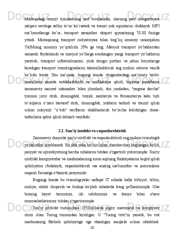Mintaqadagi   tranzit   tizimlarining   zaif   rivojlanishi,   ularning   past   integratsiyasi
xalqaro  savdoga   salbiy   ta‘sir   ko’rsatadi   va   tranzit   yuk  oqimlarini   cheklaydi.   MFI
ma‘lumotlariga   ko’ra,   transport   xarajatlari   eksport   qiymatining   70-80   foiziga
yetadi.   Mintaqaning   transport   izolyatsiyasi   bilan   bog’liq   umumiy   umumjahon
YaIMning   umumiy   yo’qotilishi   20%   ga   teng.   Mavjud   transport   yo’laklaridan
samarali   foydalanish   va   mavjud   yo’llarga   asoslangan   yangi   transport   yo’laklarini
yaratish,   transport   infratuzilmasini,   yirik   dengiz   portlari   va   jahon   bozorlariga
kiradigan   transport   texnologiyalarini   takomillashtirish   eng   muhim   ustuvor   vazifa
bo’lishi   kerak.   Shu   ma‘noda,   bugungi   kunda   chegaralardagi   ma‘muriy   tartib-
taomillarni   yanada   soddalashtirish   va   unifikatsiya   qilish,   bojxona   punktlarini
zamonaviy   nazorat   uskunalari   bilan   jihozlash,   shu   jumladan,   "yagona   darcha"
tizimini   joriy   etish,   shuningdek,   texnik,   sanitariya   va   fitosanitariya   kabi   turli
to’siqlarni   o’zaro   bartaraf   etish,   shuningdek,   yuklarni   tashish   va   tranzit   qilish
uchun   imtiyozli   "o’tish"   tariflarini   shakllantirish   bo’yicha   kelishilgan   chora-
tadbirlarni qabul qilish dolzarb vazifadir.
2.2. Sun’iy intelekt va raqamlarshtirish
Zamonaviy dunyoda sun'iy intellekt va raqamlashtirish eng muhim texnologik
yo'nalishlar hisoblanadi. Bu ikki soha bir-biri bilan chambarchas bog'langan bo'lib,
jamiyat va iqtisodiyotning barcha sohalarini tubdan o'zgartirib yubormoqda. Sun'iy
intellekt kompyuterlar va mashinalarning inson aqlining funksiyalarini taqlid qilish
qobiliyatini   ifodalaydi,   raqamlashtirish   esa   analog   ma'lumotlar   va   jarayonlarni
raqamli formatga o'tkazish jarayonidir.
Bugungi   kunda   bu   texnologiyalar   nafaqat   IT   sohada   balki   tibbiyot,   ta'lim,
moliya,   ishlab   chiqarish   va   boshqa   ko'plab   sohalarda   keng   qo'llanilmoqda.   Ular
bizning   hayot   tarzimizni,   ish   uslubimizni   va   dunyo   bilan   o'zaro
munosabatlarimizni tubdan o'zgartirmoqda.
Sun'iy   intellekt   tushunchasi   1950-yillarda   ingliz   matematik   va   kompyuter
olimi   Alan   Turing   tomonidan   kiritilgan.   U   "Turing   testi"ni   yaratdi,   bu   test
mashinaning   fikrlash   qobiliyatiga   ega   ekanligini   aniqlash   uchun   ishlatiladi.
18 