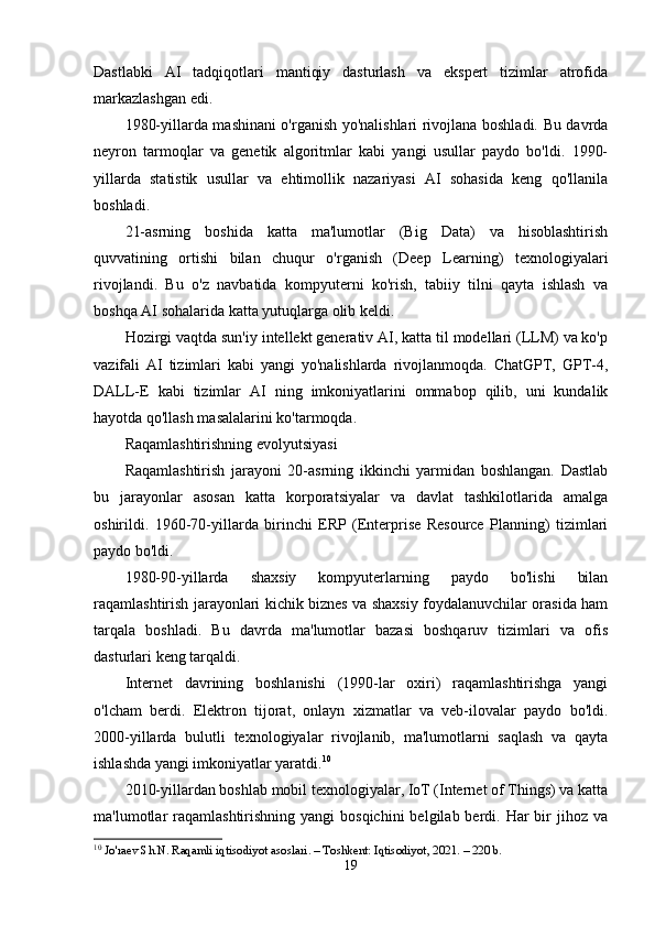 Dastlabki   AI   tadqiqotlari   mantiqiy   dasturlash   va   ekspert   tizimlar   atrofida
markazlashgan edi.
1980-yillarda mashinani o'rganish yo'nalishlari rivojlana boshladi. Bu davrda
neyron   tarmoqlar   va   genetik   algoritmlar   kabi   yangi   usullar   paydo   bo'ldi.   1990-
yillarda   statistik   usullar   va   ehtimollik   nazariyasi   AI   sohasida   keng   qo'llanila
boshladi.
21-asrning   boshida   katta   ma'lumotlar   (Big   Data)   va   hisoblashtirish
quvvatining   ortishi   bilan   chuqur   o'rganish   (Deep   Learning)   texnologiyalari
rivojlandi.   Bu   o'z   navbatida   kompyuterni   ko'rish,   tabiiy   tilni   qayta   ishlash   va
boshqa AI sohalarida katta yutuqlarga olib keldi.
Hozirgi vaqtda sun'iy intellekt generativ AI, katta til modellari (LLM) va ko'p
vazifali   AI   tizimlari   kabi   yangi   yo'nalishlarda   rivojlanmoqda.   ChatGPT,   GPT-4,
DALL-E   kabi   tizimlar   AI   ning   imkoniyatlarini   ommabop   qilib,   uni   kundalik
hayotda qo'llash masalalarini ko'tarmoqda.
Raqamlashtirishning evolyutsiyasi
Raqamlashtirish   jarayoni   20-asrning   ikkinchi   yarmidan   boshlangan.   Dastlab
bu   jarayonlar   asosan   katta   korporatsiyalar   va   davlat   tashkilotlarida   amalga
oshirildi.   1960-70-yillarda   birinchi   ERP   (Enterprise   Resource   Planning)   tizimlari
paydo bo'ldi.
1980-90-yillarda   shaxsiy   kompyuterlarning   paydo   bo'lishi   bilan
raqamlashtirish jarayonlari kichik biznes va shaxsiy foydalanuvchilar orasida ham
tarqala   boshladi.   Bu   davrda   ma'lumotlar   bazasi   boshqaruv   tizimlari   va   ofis
dasturlari keng tarqaldi.
Internet   davrining   boshlanishi   (1990-lar   oxiri)   raqamlashtirishga   yangi
o'lcham   berdi.   Elektron   tijorat,   onlayn   xizmatlar   va   veb-ilovalar   paydo   bo'ldi.
2000-yillarda   bulutli   texnologiyalar   rivojlanib,   ma'lumotlarni   saqlash   va   qayta
ishlashda yangi imkoniyatlar yaratdi. 10
2010-yillardan boshlab mobil texnologiyalar, IoT (Internet of Things) va katta
ma'lumotlar  raqamlashtirishning  yangi  bosqichini  belgilab  berdi.  Har  bir  jihoz  va
10
  Jo'raev Sh.N. Raqamli iqtisodiyot asoslari. – Toshkent: Iqtisodiyot, 2021. – 220 b.
19 