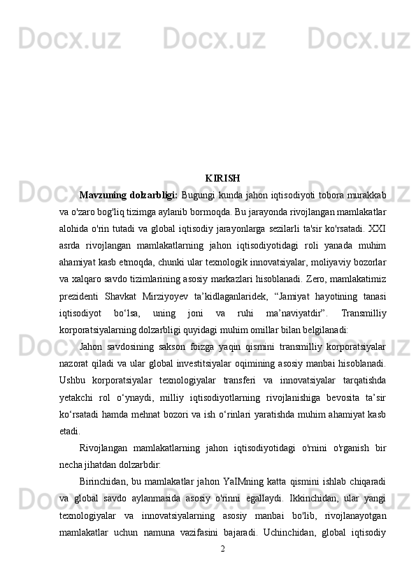 KIRISH
Mаvzuning dоlzаrbligi:   Bugungi  kunda jahon iqtisodiyoti tobora murakkab
va o'zaro bog'liq tizimga aylanib bormoqda. Bu jarayonda rivojlangan mamlakatlar
alohida o'rin tutadi  va global  iqtisodiy jarayonlarga  sezilarli  ta'sir  ko'rsatadi.  XXI
asrda   rivojlangan   mamlakatlarning   jahon   iqtisodiyotidagi   roli   yanada   muhim
ahamiyat kasb etmoqda, chunki ular texnologik innovatsiyalar, moliyaviy bozorlar
va xalqaro savdo tizimlarining asosiy markazlari hisoblanadi. Zero, mamlakatimiz
prezidenti   Shavkat   Mirziyoyev   ta’kidlaganlaridek,   “ Jamiyat   hayotining   tanasi
iqtisodiyot   bo‘lsa,   uning   joni   va   ruhi   ma’naviyatdir”.   Trаnsmilliy
kоrpоrаtsiyаlаrning dоlzаrbligi quyidаgi muhim оmillаr bilаn bеlgilаnаdi:
Jаhоn   sаvdоsining   sаksоn   fоizgа   yаqin   qismini   trаnsmilliy   kоrpоrаtsiyаlаr
nаzоrаt  qilаdi  vа ulаr  glоbаl  invеstitsiyаlаr  оqimining аsоsiy  mаnbаi  hisоblаnаdi.
Ushbu   kоrpоrаtsiyаlаr   tеxnоlоgiyаlаr   trаnsfеri   vа   innоvаtsiyаlаr   tаrqаtishdа
yеtаkchi   rоl   о‘ynаydi,   milliy   iqtisоdiyоtlаrning   rivоjlаnishigа   bеvоsitа   tа’sir
kо‘rsаtаdi  hаmdа mеhnаt bоzоri vа ish о‘rinlаri yаrаtishdа muhim аhаmiyаt kаsb
еtаdi.
Rivojlangan   mamlakatlarning   jahon   iqtisodiyotidagi   o'rnini   o'rganish   bir
necha jihatdan dolzarbdir:
Birinchidan,   bu   mamlakatlar   jahon   YaIMning   katta   qismini   ishlab   chiqaradi
va   global   savdo   aylanmasida   asosiy   o'rinni   egallaydi.   Ikkinchidan,   ular   yangi
texnologiyalar   va   innovatsiyalarning   asosiy   manbai   bo'lib,   rivojlanayotgan
mamlakatlar   uchun   namuna   vazifasini   bajaradi.   Uchinchidan,   global   iqtisodiy
2 