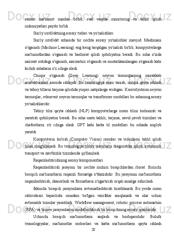 sensor   ma'lumot   manbai   bo'lib,   real   vaqtda   monitoring   va   tahlil   qilish
imkoniyatlari paydo bo'ldi.
Sun'iy intellektning asosiy turlari va yo'nalishlari
Sun'iy   intellekt   sohasida   bir   nechta   asosiy   yo'nalishlar   mavjud.   Mashinani
o'rganish (Machine Learning) eng keng tarqalgan yo'nalish bo'lib, kompyuterlarga
ma'lumotlardan   o'rganish   va   bashorat   qilish   qobiliyatini   beradi.   Bu   soha   o'zida
nazorat ostidagi o'rganish, nazoratsiz o'rganish va mustahkamlangan o'rganish kabi
kichik sohalarni o'z ichiga oladi.
Chuqur   o'rganish   (Deep   Learning)   neyron   tarmoqlarning   murakkab
arxitekturalari   asosida   ishlaydi.   Bu   texnologiya   rasm   tanish,   nutqni   qayta   ishlash
va tabiiy tillarni tarjima qilishda yuqori natijalarga erishgan. Konvolyutsion neyron
tarmoqlar, rekurrent neyron tarmoqlar va transformer modellari bu sohaning asosiy
yo'nalishlaridir.
Tabiiy   tilni   qayta   ishlash   (NLP)   kompyuterlarga   inson   tilini   tushunish   va
yaratish qobiliyatini beradi. Bu soha matn tahlili, tarjima, savol-javob tizimlari va
chatbotlarni   o'z   ichiga   oladi.   GPT   kabi   katta   til   modellari   bu   sohada   inqilob
yaratdi.
Kompyuterni   ko'rish   (Computer   Vision)   rasmlar   va   videolarni   tahlil   qilish
bilan shug'ullanadi. Bu texnologiya tibbiy tasvirlarni diagnostika qilish, avtonomli
transport va xavfsizlik tizimlarida qo'llaniladi.
Raqamlashtirishning asosiy komponentlari
Raqamlashtirish   jarayoni   bir   nechta   muhim   bosqichlardan   iborat.   Birinchi
bosqich   ma'lumotlarni   raqamli   formatga   o'tkazishdir.   Bu   jarayonni   ma'lumotlarni
raqamlashtirish, skanerlash va formatlarni o'zgartirish orqali amalga oshiriladi.
Ikkinchi   bosqich   jarayonlarni   avtomatlashtirish   hisoblanadi.   Bu   yerda   inson
ishtirokisiz   bajarilishi   mumkin   bo'lgan   vazifalar   aniqlanadi   va   ular   uchun
avtomatik tizimlar  yaratiladi.  Workflow management,  robotic process   automation
(RPA) va biznes jarayonlarini modellashtirish bu bosqichning asosiy qismlaridir.
Uchinchi   bosqich   ma'lumotlarni   saqlash   va   boshqarishdir.   Bulutli
texnologiyalar,   ma'lumotlar   omborlari   va   katta   ma'lumotlarni   qayta   ishlash
20 