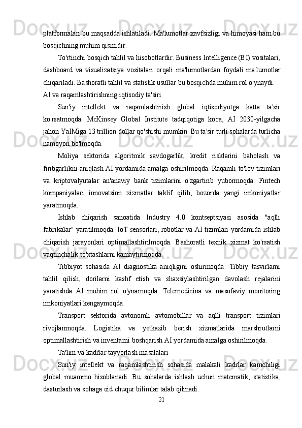 platformalari bu maqsadda ishlatiladi. Ma'lumotlar xavfsizligi va himoyasi ham bu
bosqichning muhim qismidir.
To'rtinchi bosqich tahlil va hisobotlardir. Business Intelligence (BI) vositalari,
dashboard   va   visualizatsiya   vositalari   orqali   ma'lumotlardan   foydali   ma'lumotlar
chiqariladi. Bashoratli tahlil va statistik usullar bu bosqichda muhim rol o'ynaydi.
AI va raqamlashtirishning iqtisodiy ta'siri
Sun'iy   intellekt   va   raqamlashtirish   global   iqtisodiyotga   katta   ta'sir
ko'rsatmoqda.   McKinsey   Global   Institute   tadqiqotiga   ko'ra,   AI   2030-yilgacha
jahon YaIMiga 13 trillion dollar qo'shishi mumkin. Bu ta'sir turli sohalarda turlicha
namoyon bo'lmoqda.
Moliya   sektorida   algoritmik   savdogarlik,   kredit   risklarini   baholash   va
firibgarlikni aniqlash AI yordamida amalga oshirilmoqda. Raqamli to'lov tizimlari
va   kriptovalyutalar   an'anaviy   bank   tizimlarini   o'zgartirib   yubormoqda.   Fintech
kompaniyalari   innovatsion   xizmatlar   taklif   qilib,   bozorda   yangi   imkoniyatlar
yaratmoqda.
Ishlab   chiqarish   sanoatida   Industry   4.0   kontseptsiyasi   asosida   "aqlli
fabrikalar" yaratilmoqda. IoT sensorlari, robotlar va AI tizimlari yordamida ishlab
chiqarish   jarayonlari   optimallashtirilmoqda.   Bashoratli   texnik   xizmat   ko'rsatish
vaqtinchalik to'xtashlarni kamaytirmoqda.
Tibbiyot   sohasida   AI   diagnostika   aniqligini   oshirmoqda.   Tibbiy   tasvirlarni
tahlil   qilish,   dorilarni   kashf   etish   va   shaxsiylashtirilgan   davolash   rejalarini
yaratishda   AI   muhim   rol   o'ynamoqda.   Telemedicina   va   masofaviy   monitoring
imkoniyatlari kengaymoqda.
Transport   sektorida   avtonomli   avtomobillar   va   aqlli   transport   tizimlari
rivojlanmoqda.   Logistika   va   yetkazib   berish   xizmatlarida   marshrutlarni
optimallashtirish va inventarni boshqarish AI yordamida amalga oshirilmoqda.
Ta'lim va kadrlar tayyorlash masalalari
Sun'iy   intellekt   va   raqamlashtirish   sohasida   malakali   kadrlar   kamchiligi
global   muammo   hisoblanadi.   Bu   sohalarda   ishlash   uchun   matematik,   statistika,
dasturlash va sohaga oid chuqur bilimlar talab qilinadi.
21 