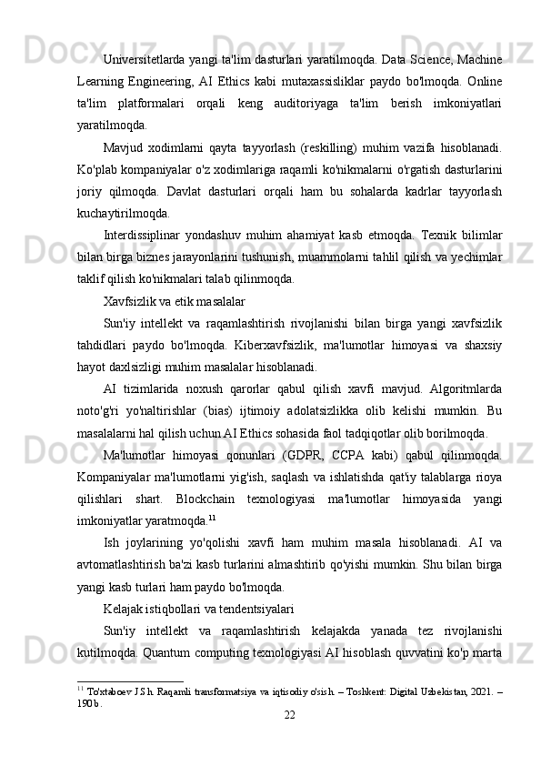 Universitetlarda yangi  ta'lim dasturlari  yaratilmoqda. Data Science, Machine
Learning   Engineering,   AI   Ethics   kabi   mutaxassisliklar   paydo   bo'lmoqda.   Online
ta'lim   platformalari   orqali   keng   auditoriyaga   ta'lim   berish   imkoniyatlari
yaratilmoqda.
Mavjud   xodimlarni   qayta   tayyorlash   (reskilling)   muhim   vazifa   hisoblanadi.
Ko'plab kompaniyalar o'z xodimlariga raqamli ko'nikmalarni o'rgatish dasturlarini
joriy   qilmoqda.   Davlat   dasturlari   orqali   ham   bu   sohalarda   kadrlar   tayyorlash
kuchaytirilmoqda.
Interdissiplinar   yondashuv   muhim   ahamiyat   kasb   etmoqda.   Texnik   bilimlar
bilan birga biznes jarayonlarini tushunish, muammolarni tahlil qilish va yechimlar
taklif qilish ko'nikmalari talab qilinmoqda.
Xavfsizlik va etik masalalar
Sun'iy   intellekt   va   raqamlashtirish   rivojlanishi   bilan   birga   yangi   xavfsizlik
tahdidlari   paydo   bo'lmoqda.   Kiberxavfsizlik,   ma'lumotlar   himoyasi   va   shaxsiy
hayot daxlsizligi muhim masalalar hisoblanadi.
AI   tizimlarida   noxush   qarorlar   qabul   qilish   xavfi   mavjud.   Algoritmlarda
noto'g'ri   yo'naltirishlar   (bias)   ijtimoiy   adolatsizlikka   olib   kelishi   mumkin.   Bu
masalalarni hal qilish uchun AI Ethics sohasida faol tadqiqotlar olib borilmoqda.
Ma'lumotlar   himoyasi   qonunlari   (GDPR,   CCPA   kabi)   qabul   qilinmoqda.
Kompaniyalar   ma'lumotlarni   yig'ish,   saqlash   va   ishlatishda   qat'iy   talablarga   rioya
qilishlari   shart.   Blockchain   texnologiyasi   ma'lumotlar   himoyasida   yangi
imkoniyatlar yaratmoqda. 11
Ish   joylarining   yo'qolishi   xavfi   ham   muhim   masala   hisoblanadi.   AI   va
avtomatlashtirish ba'zi kasb turlarini almashtirib qo'yishi mumkin. Shu bilan birga
yangi kasb turlari ham paydo bo'lmoqda.
Kelajak istiqbollari va tendentsiyalari
Sun'iy   intellekt   va   raqamlashtirish   kelajakda   yanada   tez   rivojlanishi
kutilmoqda. Quantum computing texnologiyasi AI hisoblash quvvatini ko'p marta
11
  To'xtaboev J.Sh. Raqamli transformatsiya va iqtisodiy o'sish. – Toshkent: Digital Uzbekistan, 2021. –
190 b.
22 