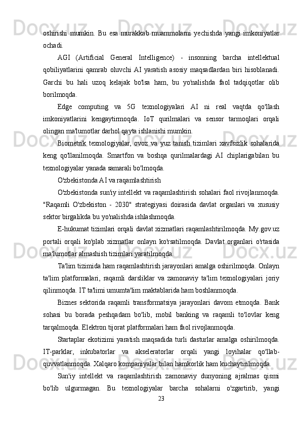 oshirishi   mumkin.   Bu   esa   murakkab   muammolarni   yechishda   yangi   imkoniyatlar
ochadi.
AGI   (Artificial   General   Intelligence)   -   insonning   barcha   intellektual
qobiliyatlarini   qamrab   oluvchi   AI   yaratish   asosiy   maqsadlardan   biri   hisoblanadi.
Garchi   bu   hali   uzoq   kelajak   bo'lsa   ham,   bu   yo'nalishda   faol   tadqiqotlar   olib
borilmoqda.
Edge   computing   va   5G   texnologiyalari   AI   ni   real   vaqtda   qo'llash
imkoniyatlarini   kengaytirmoqda.   IoT   qurilmalari   va   sensor   tarmoqlari   orqali
olingan ma'lumotlar darhol qayta ishlanishi mumkin.
Biometrik   texnologiyalar,   ovoz   va   yuz   tanish   tizimlari   xavfsizlik   sohalarida
keng   qo'llanilmoqda.   Smartfon   va   boshqa   qurilmalardagi   AI   chiplarigabilan   bu
texnologiyalar yanada samarali bo'lmoqda.
O'zbekistonda AI va raqamlashtirish
O'zbekistonda sun'iy intellekt va raqamlashtirish sohalari faol rivojlanmoqda.
"Raqamli   O'zbekiston   -   2030"   strategiyasi   doirasida   davlat   organlari   va   xususiy
sektor birgalikda bu yo'nalishda ishlashmoqda.
E-hukumat tizimlari orqali davlat xizmatlari raqamlashtirilmoqda. My.gov.uz
portali   orqali   ko'plab   xizmatlar   onlayn   ko'rsatilmoqda.   Davlat   organlari   o'rtasida
ma'lumotlar almashish tizimlari yaratilmoqda.
Ta'lim tizimida ham raqamlashtirish jarayonlari amalga oshirilmoqda. Onlayn
ta'lim   platformalari,   raqamli   darsliklar   va   zamonaviy   ta'lim   texnologiyalari   joriy
qilinmoqda. IT ta'limi umumta'lim maktablarida ham boshlanmoqda.
Biznes   sektorida   raqamli   transformatsiya   jarayonlari   davom   etmoqda.   Bank
sohasi   bu   borada   peshqadam   bo'lib,   mobil   banking   va   raqamli   to'lovlar   keng
tarqalmoqda. Elektron tijorat platformalari ham faol rivojlanmoqda.
Startaplar   ekotizimi   yaratish   maqsadida   turli   dasturlar   amalga   oshirilmoqda.
IT-parklar,   inkubatorlar   va   akseleratorlar   orqali   yangi   loyihalar   qo'llab-
quvvatlanmoqda. Xalqaro kompaniyalar bilan hamkorlik ham kuchaytirilmoqda.
Sun'iy   intellekt   va   raqamlashtirish   zamonaviy   dunyoning   ajralmas   qismi
bo'lib   ulgurmagan.   Bu   texnologiyalar   barcha   sohalarni   o'zgartirib,   yangi
23 