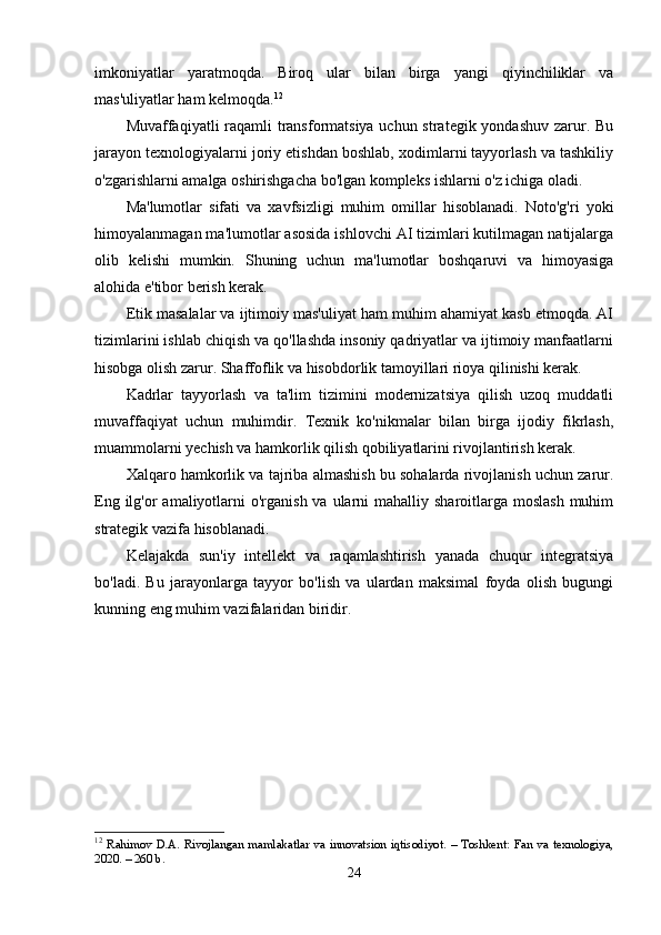 imkoniyatlar   yaratmoqda.   Biroq   ular   bilan   birga   yangi   qiyinchiliklar   va
mas'uliyatlar ham kelmoqda. 12
Muvaffaqiyatli raqamli  transformatsiya uchun strategik yondashuv zarur. Bu
jarayon texnologiyalarni joriy etishdan boshlab, xodimlarni tayyorlash va tashkiliy
o'zgarishlarni amalga oshirishgacha bo'lgan kompleks ishlarni o'z ichiga oladi.
Ma'lumotlar   sifati   va   xavfsizligi   muhim   omillar   hisoblanadi.   Noto'g'ri   yoki
himoyalanmagan ma'lumotlar asosida ishlovchi AI tizimlari kutilmagan natijalarga
olib   kelishi   mumkin.   Shuning   uchun   ma'lumotlar   boshqaruvi   va   himoyasiga
alohida e'tibor berish kerak.
Etik masalalar va ijtimoiy mas'uliyat ham muhim ahamiyat kasb etmoqda. AI
tizimlarini ishlab chiqish va qo'llashda insoniy qadriyatlar va ijtimoiy manfaatlarni
hisobga olish zarur.  Shaffoflik va hisobdorlik tamoyillari rioya qilinishi kerak.
Kadrlar   tayyorlash   va   ta'lim   tizimini   modernizatsiya   qilish   uzoq   muddatli
muvaffaqiyat   uchun   muhimdir.   Texnik   ko'nikmalar   bilan   birga   ijodiy   fikrlash,
muammolarni yechish va hamkorlik qilish qobiliyatlarini rivojlantirish kerak.
Xalqaro hamkorlik va tajriba almashish bu sohalarda rivojlanish uchun zarur.
Eng ilg'or  amaliyotlarni  o'rganish  va ularni  mahalliy sharoitlarga  moslash  muhim
strategik vazifa hisoblanadi.
Kelajakda   sun'iy   intellekt   va   raqamlashtirish   yanada   chuqur   integratsiya
bo'ladi.   Bu   jarayonlarga   tayyor   bo'lish   va   ulardan   maksimal   foyda   olish   bugungi
kunning eng muhim vazifalaridan biridir.
12
  Rahimov   D.A.   Rivojlangan  mamlakatlar   va   innovatsion   iqtisodiyot.   –  Toshkent:   Fan  va  texnologiya,
2020. – 260 b.
24 