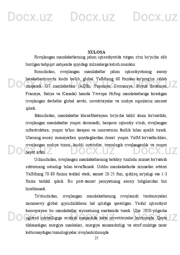 XULOSA
Rivojlangan   mamlakatlarning   jahon   iqtisodiyotida   tutgan   o'rni   bo'yicha   olib
borilgan tadqiqot natijasida quyidagi xulosalarga kelish mumkin:
Birinchidan,   rivojlangan   mamlakatlar   jahon   iqtisodiyotining   asosiy
harakatlantiruvchi   kuchi   bo'lib,   global   YaIMning   60   foizdan   ko'prog'ini   ishlab
chiqaradi.   G7   mamlakatlari   (AQSh,   Yaponiya,   Germaniya,   Buyuk   Britaniya,
Fransiya,   Italiya   va   Kanada)   hamda   Yevropa   Ittifoqi   mamlakatlariga   kiradigan
rivojlangan   davlatlar   global   savdo,   investitsiyalar   va   moliya   oqimlarini   nazorat
qiladi.
Ikkinchidan,   mamlakatlar   klassifikatsiyasi   bo'yicha   tahlil   shuni   ko'rsatdiki,
rivojlangan   mamlakatlar   yuqori   daromadli,   barqaror   iqtisodiy   o'sish,   rivojlangan
infrastruktura,   yuqori   ta'lim   darajasi   va   innovatsion   faollik   bilan   ajralib   turadi.
Ularning   asosiy   xususiyatlari   quyidagilardan   iborat:   yuqori   YaIM   ko'rsatkichlari,
rivojlangan   moliya   tizimi,   kuchli   institutlar,   texnologik   rivojlanganlik   va   yuqori
hayot sifati.
Uchinchidan, rivojlangan mamlakatlarning tarkibiy tuzilishi xizmat ko'rsatish
sektorining   ustunligi   bilan   tavsiflanadi.   Ushbu   mamlakatlarda   xizmatlar   sektori
YaIMning  70-80  foizini  tashkil   etadi,  sanoat  20-25  foiz,  qishloq  xo'jaligi  esa   1-3
foizni   tashkil   qiladi.   Bu   post-sanoat   jamiyatining   asosiy   belgilaridan   biri
hisoblanadi.
To'rtinchidan,   rivojlangan   mamlakatlarning   rivojlanish   tendensiyalari
zamonaviy   global   qiyinchiliklarni   hal   qilishga   qaratilgan.   Yashil   iqtisodiyot
konsepsiyasi   bu   mamlakatlar   siyosatining   markazida   turadi.   Ular   2050-yilgacha
uglerod   neytralligiga   erishish   maqsadida   katta   investitsiyalar   kiritmoqda.   Qayta
tiklanadigan   energiya   manbalari,   energiya   samaradorligi   va   atrof-muhitga   zarar
keltirmaydigan texnologiyalar rivojlantirilmoqda.
25 