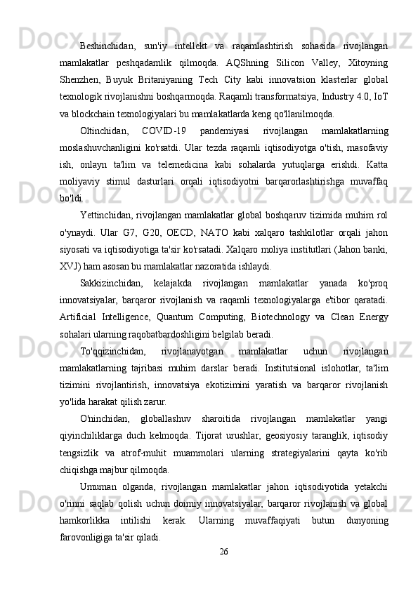 Beshinchidan,   sun'iy   intellekt   va   raqamlashtirish   sohasida   rivojlangan
mamlakatlar   peshqadamlik   qilmoqda.   AQShning   Silicon   Valley,   Xitoyning
Shenzhen,   Buyuk   Britaniyaning   Tech   City   kabi   innovatsion   klasterlar   global
texnologik rivojlanishni boshqarmoqda. Raqamli transformatsiya, Industry 4.0, IoT
va blockchain texnologiyalari bu mamlakatlarda keng qo'llanilmoqda.
Oltinchidan,   COVID-19   pandemiyasi   rivojlangan   mamlakatlarning
moslashuvchanligini   ko'rsatdi.   Ular   tezda   raqamli   iqtisodiyotga   o'tish,   masofaviy
ish,   onlayn   ta'lim   va   telemedicina   kabi   sohalarda   yutuqlarga   erishdi.   Katta
moliyaviy   stimul   dasturlari   orqali   iqtisodiyotni   barqarorlashtirishga   muvaffaq
bo'ldi.
Yettinchidan,   rivojlangan   mamlakatlar   global   boshqaruv  tizimida   muhim   rol
o'ynaydi.   Ular   G7,   G20,   OECD,   NATO   kabi   xalqaro   tashkilotlar   orqali   jahon
siyosati va iqtisodiyotiga ta'sir ko'rsatadi. Xalqaro moliya institutlari (Jahon banki,
XVJ) ham asosan bu mamlakatlar nazoratida ishlaydi.
Sakkizinchidan,   kelajakda   rivojlangan   mamlakatlar   yanada   ko'proq
innovatsiyalar,   barqaror   rivojlanish   va   raqamli   texnologiyalarga   e'tibor   qaratadi.
Artificial   Intelligence,   Quantum   Computing,   Biotechnology   va   Clean   Energy
sohalari ularning raqobatbardoshligini belgilab beradi.
To'qqizinchidan,   rivojlanayotgan   mamlakatlar   uchun   rivojlangan
mamlakatlarning   tajribasi   muhim   darslar   beradi.   Institutsional   islohotlar,   ta'lim
tizimini   rivojlantirish,   innovatsiya   ekotizimini   yaratish   va   barqaror   rivojlanish
yo'lida harakat qilish zarur.
O'ninchidan,   globallashuv   sharoitida   rivojlangan   mamlakatlar   yangi
qiyinchiliklarga   duch   kelmoqda.   Tijorat   urushlar,   geosiyosiy   taranglik,   iqtisodiy
tengsizlik   va   atrof-muhit   muammolari   ularning   strategiyalarini   qayta   ko'rib
chiqishga majbur qilmoqda.
Umuman   olganda,   rivojlangan   mamlakatlar   jahon   iqtisodiyotida   yetakchi
o'rinni   saqlab   qolish   uchun   doimiy   innovatsiyalar,   barqaror   rivojlanish   va   global
hamkorlikka   intilishi   kerak.   Ularning   muvaffaqiyati   butun   dunyoning
farovonligiga ta'sir qiladi.
26 