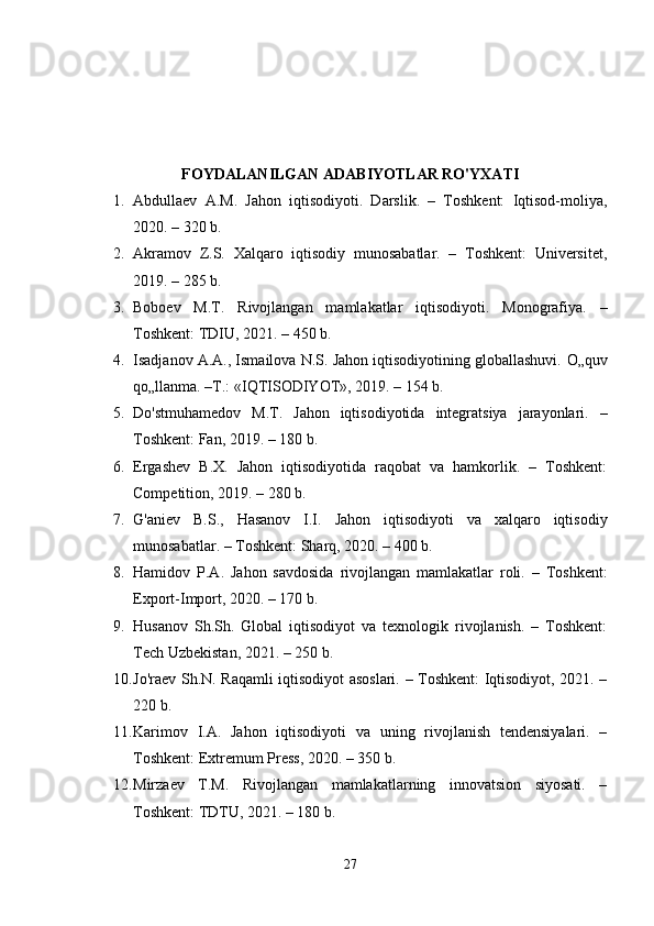 FOYDALANILGAN ADABIYOTLAR RO'YXATI
1. Abdullaev   A.M.   Jahon   iqtisodiyoti.   Darslik.   –   Toshkent:   Iqtisod-moliya,
2020. – 320 b.
2. Akramov   Z.S.   Xalqaro   iqtisodiy   munosabatlar.   –   Toshkent:   Universitet,
2019. – 285 b.
3. Boboev   M.T.   Rivojlangan   mamlakatlar   iqtisodiyoti.   Monografiya.   –
Toshkent: TDIU, 2021. – 450 b.
4. Isadjanov A.A., Ismailova N.S. Jahon iqtisodiyotining globallashuvi.  O„quv
qo„llanma. –T.: «IQTISODIYOT», 2019. – 154 b.
5. Do'stmuhamedov   M.T.   Jahon   iqtisodiyotida   integratsiya   jarayonlari.   –
Toshkent: Fan, 2019. – 180 b.
6. Ergashev   B.X.   Jahon   iqtisodiyotida   raqobat   va   hamkorlik.   –   Toshkent:
Competition, 2019. – 280 b.
7. G'aniev   B.S.,   Hasanov   I.I.   Jahon   iqtisodiyoti   va   xalqaro   iqtisodiy
munosabatlar. – Toshkent: Sharq, 2020. – 400 b.
8. Hamidov   P.A.   Jahon   savdosida   rivojlangan   mamlakatlar   roli.   –   Toshkent:
Export-Import, 2020. – 170 b.
9. Husanov   Sh.Sh.   Global   iqtisodiyot   va   texnologik   rivojlanish.   –   Toshkent:
Tech Uzbekistan, 2021. – 250 b.
10. Jo'raev Sh.N. Raqamli iqtisodiyot asoslari. – Toshkent: Iqtisodiyot, 2021. –
220 b.
11. Karimov   I.A.   Jahon   iqtisodiyoti   va   uning   rivojlanish   tendensiyalari.   –
Toshkent: Extremum Press, 2020. – 350 b.
12. Mirzaev   T.M.   Rivojlangan   mamlakatlarning   innovatsion   siyosati.   –
Toshkent: TDTU, 2021. – 180 b.
27 