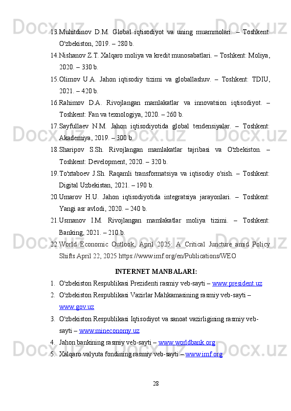 13. Muhitdinov   D.M.   Global   iqtisodiyot   va   uning   muammolari.   –   Toshkent:
O'zbekiston, 2019. – 280 b.
14. Nishanov Z.T. Xalqaro moliya va kredit munosabatlari. – Toshkent: Moliya,
2020. – 330 b.
15. Olimov   U.A.   Jahon   iqtisodiy   tizimi   va   globallashuv.   –   Toshkent:   TDIU,
2021. – 420 b.
16. Rahimov   D.A.   Rivojlangan   mamlakatlar   va   innovatsion   iqtisodiyot.   –
Toshkent: Fan va texnologiya, 2020. – 260 b.
17. Sayfullaev   N.M.   Jahon   iqtisodiyotida   global   tendensiyalar.   –   Toshkent:
Akademiya, 2019. – 300 b.
18. Sharipov   S.Sh.   Rivojlangan   mamlakatlar   tajribasi   va   O'zbekiston.   –
Toshkent: Development, 2020. – 320 b.
19. To'xtaboev   J.Sh.   Raqamli   transformatsiya   va   iqtisodiy   o'sish.   –   Toshkent:
Digital Uzbekistan, 2021. – 190 b.
20. Umarov   H.U.   Jahon   iqtisodiyotida   integratsiya   jarayonlari.   –   Toshkent:
Yangi asr avlodi, 2020. – 240 b.
21. Usmanov   I.M.   Rivojlangan   mamlakatlar   moliya   tizimi.   –   Toshkent:
Banking, 2021. – 210 b.
22. World   Economic   Outlook,   April   2025:   A   Critical   Juncture   amid   Policy
Shifts   April 22, 2025 https://www.imf.org/en/Publications/WEO
INTERNET MANBALARI:
1. O'zbekiston Respublikasi Prezidenti rasmiy veb-sayti –  www.president.uz
2. O'zbekiston Respublikasi Vazirlar Mahkamasining rasmiy veb-sayti – 
www.gov.uz
3. O'zbekiston Respublikasi Iqtisodiyot va sanoat vazirligining rasmiy veb-
sayti –  www.mineconomy.uz
4. Jahon bankining rasmiy veb-sayti –  www.worldbank.org
5. Xalqaro valyuta fondining rasmiy veb-sayti –  www.imf.org
28 