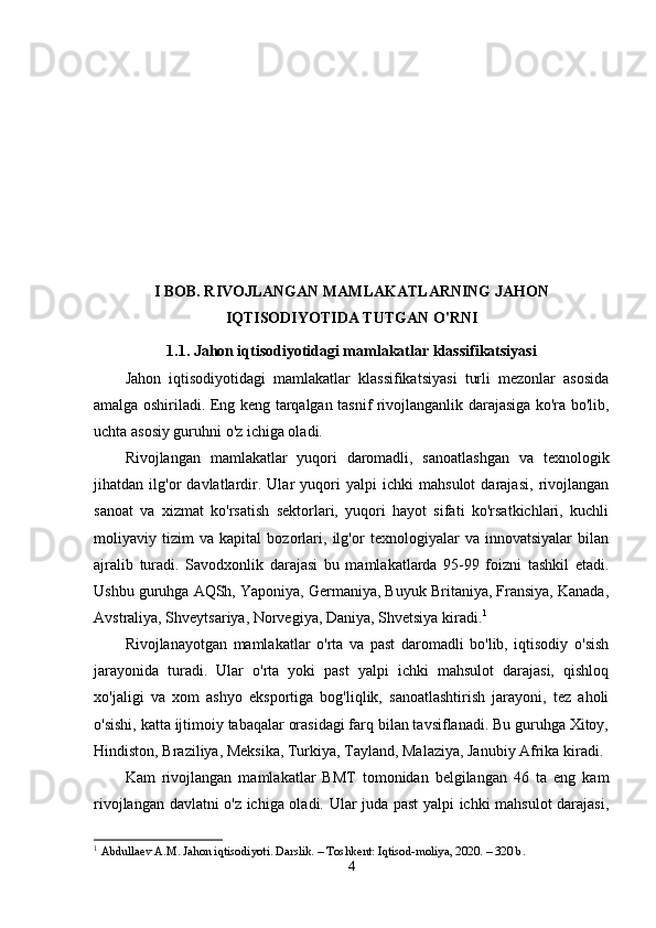 I BOB. RIVOJLANGAN MAMLAKATLARNING JAHON
IQTISODIYOTIDA TUTGAN O'RNI
1.1. Jahon iqtisodiyotidagi mamlakatlar klassifikatsiyasi
Jahon   iqtisodiyotidagi   mamlakatlar   klassifikatsiyasi   turli   mezonlar   asosida
amalga oshiriladi. Eng keng tarqalgan tasnif rivojlanganlik darajasiga ko'ra bo'lib,
uchta asosiy guruhni o'z ichiga oladi.
Rivojlangan   mamlakatlar   yuqori   daromadli,   sanoatlashgan   va   texnologik
jihatdan   ilg'or   davlatlardir.   Ular   yuqori   yalpi   ichki   mahsulot   darajasi,   rivojlangan
sanoat   va   xizmat   ko'rsatish   sektorlari,   yuqori   hayot   sifati   ko'rsatkichlari,   kuchli
moliyaviy   tizim   va   kapital   bozorlari,   ilg'or   texnologiyalar   va   innovatsiyalar   bilan
ajralib   turadi.   Savodxonlik   darajasi   bu   mamlakatlarda   95-99   foizni   tashkil   etadi.
Ushbu guruhga AQSh, Yaponiya, Germaniya, Buyuk Britaniya, Fransiya, Kanada,
Avstraliya, Shveytsariya, Norvegiya, Daniya, Shvetsiya kiradi. 1
Rivojlanayotgan   mamlakatlar   o'rta   va   past   daromadli   bo'lib,   iqtisodiy   o'sish
jarayonida   turadi.   Ular   o'rta   yoki   past   yalpi   ichki   mahsulot   darajasi,   qishloq
xo'jaligi   va   xom   ashyo   eksportiga   bog'liqlik,   sanoatlashtirish   jarayoni,   tez   aholi
o'sishi, katta ijtimoiy tabaqalar orasidagi farq bilan tavsiflanadi. Bu guruhga Xitoy,
Hindiston, Braziliya, Meksika, Turkiya, Tayland, Malaziya, Janubiy Afrika kiradi.
Kam   rivojlangan   mamlakatlar   BMT   tomonidan   belgilangan   46   ta   eng   kam
rivojlangan davlatni o'z ichiga oladi. Ular juda past  yalpi ichki mahsulot darajasi,
1
  Abdullaev A.M. Jahon iqtisodiyoti. Darslik. – Toshkent: Iqtisod-moliya, 2020. – 320 b.
4 