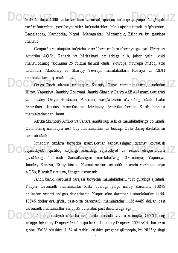 kishi   boshiga   1000   dollardan   kam   daromad,   qishloq   xo'jaligiga   yuqori   bog'liqlik,
zaif  infratuzilma,  past   hayot   sifati  ko'rsatkichlari   bilan  ajralib turadi. Afg'oniston,
Bangladesh,   Kambodja,   Nepal,   Madagaskar,   Mozambik,   Efiopiya   bu   guruhga
mansub.
Geografik   mintaqalar   bo'yicha   tasnif   ham   muhim   ahamiyatga   ega.   Shimoliy
Amerika   AQSh,   Kanada   va   Meksikani   o'z   ichiga   olib,   jahon   yalpi   ichki
mahsulotining   taxminan   25   foizini   tashkil   etadi.   Yevropa   Yevropa   Ittifoqi   a'zo
davlatlari,   Markaziy   va   Sharqiy   Yevropa   mamlakatlari,   Rossiya   va   MDH
mamlakatlarini qamrab oladi.
Osiyo-Tinch   okeani   mintaqasi   Sharqiy   Osiyo   mamlakatlarini,   jumladan
Xitoy, Yaponiya, Janubiy Koreyani, Janubi-Sharqiy Osiyo ASEAN mamlakatlarini
va   Janubiy   Osiyo   Hindiston,   Pakistan,   Bangladeshni   o'z   ichiga   oladi.   Lotin
Amerikasi   Janubiy   Amerika   va   Markaziy   Amerika   hamda   Karib   havzasi
mamlakatlaridan iborat.
Afrika Shimoliy Afrika va Sahara janubidagi Afrika mamlakatlariga bo'linadi.
O'rta   Sharq   mintaqasi   neft   boy   mamlakatlari   va   boshqa   O'rta   Sharq   davlatlarini
qamrab oladi.
Iqtisodiy   tuzilma   bo'yicha   mamlakatlar   sanoatlashgan,   xizmat   ko'rsatish
iqtisodiyoti,   qishloq   xo'jaligi   asosidagi   iqtisodiyot   va   resurs   eksportchilari
guruhlariga   bo'linadi.   Sanoatlashgan   mamlakatlarga   Germaniya,   Yaponiya,
Janubiy   Koreya,   Xitoy   kiradi.   Xizmat   sektori   ustunlik   qiluvchi   mamlakatlarga
AQSh, Buyuk Britaniya, Singapur mansub.
Jahon   banki   daromad   darajasi   bo'yicha   mamlakatlarni   to'rt   guruhga   ajratadi.
Yuqori   daromadli   mamlakatlar   kishi   boshiga   yalpi   milliy   daromadi   13845
dollardan   yuqori   bo'lgan   davlatlardir.   Yuqori-o'rta   daromadli   mamlakatlar   4466-
13845   dollar   oralig'ida,   past-o'rta   daromadli   mamlakatlar   1136-4465   dollar,   past
daromadli mamlakatlar esa 1135 dollardan past daromadga ega.
Jahon   iqtisodiyoti   o'rtacha   sur'atlarda   o'sishda   davom   etmoqda,   OECD   ning
so'nggi Iqtisodiy Prognoz hisobotiga ko'ra. Iqtisodiy Prognoz 2024 yilda barqaror
global YaIM o'sishini  3.1% ni tashkil etishini prognoz qilmoqda, bu 2023 yildagi
5 