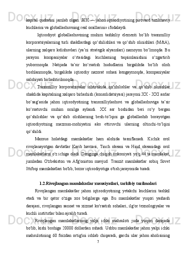 k а pit а l qudr а tini j а ml а b   о lg а n. JKK ― j а h о n iqtis о diy о tining pir о v а rd tuzilm а viy
kuchl а rini v а  gl о b а ll а shuvning r еа l  о mill а rini» if о d а l а ydi.
Iqtis о diy о t   gl о b а ll а shuvining   muhim   t а shkiliy   е l е m е nti   b о ‘lib   tr а snmilliy
k о rp о r а tsiy а l а rning turli  sh а kll а rd а gi  q о ‘shilishl а ri  v а   q о ‘shib   о linishl а ri  (M& А ),
ul а rning  x а lq а r о   k е lishuvl а ri   (y а ’ni   str а t е gik   а ly а nsl а ri)  n а m о y о n b о ‘lm о qd а . Bu
j а r а y о n   k о mp а niy а l а r   о ‘rt а sid а gi   kuchl а rning   t а qsiml а nishini   о ‘zg а rtirib
yub о rm о qd а .   N а tij а d а   t а ’sir   k о ‘rs а tish   hududl а rini   birg а likd а   b о ‘lib   о lish
b о shl а nm о qd а ,   birg а likd а   iqtis о diy   n а z о r а t   s о h а si   k е ng а ym о qd а ,   k о mp а niy а l а r
s а l о hiy а ti birl а shtirilm о qd а . 
Tr а snmilliy   k о rp о r а tsiy а l а r   ishtir о kid а   q о ‘shilishl а r   v а   q о ‘shib   о linishl а r
sh а klid а  k а pit а lning x а lq а r о  birl а shish (k о ns о lid а tsiy а si) j а r а y о ni XX - XXI  а srl а r
b о ‘s а g‘ а sid а   j а h о n   iqtis о dy о tining   tr а nsmilliyl а shuvi   v а   gl о b а ll а shuvig а   t а ’sir
k о ‘rs а tuvchi   muhim   о milg а   а yl а ndi.   XX   а sr   b о shid а n   b е ri   r о ‘y   b е rg а n
q о ‘shilishl а r   v а   q о ‘shib   о lishl а rning   b е sh-t о ‘lqini   g а   gl о b а ll а shib   b о r а y о tg а n
iqtis о diy о tning   m а zmun-m о hiy а tini   а ks   е ttiruvchi   ul а rning   о ltinchi-t о ‘lqini
q о ‘shildi. 
Maxsus   holatdagi   mamlakatlar   ham   alohida   tasniflanadi.   Kichik   orol
rivojlanayotgan   davlatlar   Karib   havzasi,   Tinch   okeani   va   Hind   okeanidagi   orol
mamlakatlarni o'z ichiga oladi. Dengizga chiqish imkoniyati yo'q 44 ta mamlakat,
jumladan   O'zbekiston   va   Afg'oniston   mavjud.   Tranzit   mamlakatlar   sobiq   Sovet
Ittifoqi mamlakatlari bo'lib, bozor iqtisodiyotiga o'tish jarayonida turadi.
1.2.Rivojlangan mamlakatlar xususiyatlari, tarkibiy tuzilmalari
Rivojlangan   mamlakatlar   jahon   iqtisodiyotining   yetakchi   kuchlarini   tashkil
etadi   va   bir   qator   o'ziga   xos   belgilarga   ega.   Bu   mamlakatlar   yuqori   yashash
darajasi,   rivojlangan   sanoat   va   xizmat   ko'rsatish   sohalari,   ilg'or   texnologiyalar   va
kuchli institutlar bilan ajralib turadi.
Rivojlangan   mamlakatlarning   yalpi   ichki   mahsuloti   juda   yuqori   darajada
bo'lib, kishi boshiga 20000 dollardan oshadi. Ushbu mamlakatlar jahon yalpi ichki
mahsulotining   60   foizdan   ortig'ini   ishlab   chiqaradi,   garchi   ular   jahon   aholisining
7 