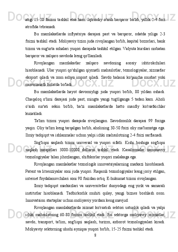 atigi 15-20 foizini tashkil etsa ham. Iqtisodiy o'sish barqaror bo'lib, yillik 2-4 foiz
atrofida tebranadi.
Bu   mamlakatlarda   inflyatsiya   darajasi   past   va   barqaror,   odatda   yiliga   2-3
foizni tashkil etadi. Moliyaviy tizim juda rivojlangan bo'lib, kapital bozorlari, bank
tizimi va sug'urta sohalari yuqori darajada tashkil etilgan. Valyuta kurslari nisbatan
barqaror va xalqaro savdoda keng qo'llaniladi.
Rivojlangan   mamlakatlar   xalqaro   savdoning   asosiy   ishtirokchilari
hisoblanadi. Ular yuqori qo'shilgan qiymatli mahsulotlar, texnologiyalar, xizmatlar
eksport   qiladi   va   xom   ashyo   import   qiladi.   Savdo   balansi   ko'pincha   musbat   yoki
muvozanatli holatda bo'ladi.
Bu   mamlakatlarda   hayot   davomiyligi   juda   yuqori   bo'lib,   80   yildan   oshadi.
Chaqaloq   o'limi   darajasi   juda   past,   mingta   yangi   tug'ilganga   5   tadan   kam.   Aholi
o'sish   sur'ati   sekin   bo'lib,   ba'zi   mamlakatlarda   hatto   manfiy   ko'rsatkichlar
kuzatiladi.
Ta'lim   tizimi   yuqori   darajada   rivojlangan.   Savodxonlik   darajasi   99   foizga
yaqin. Oliy ta'lim keng tarqalgan bo'lib, aholining 30-50 foizi oliy ma'lumotga ega.
Ilmiy tadqiqot va ishlanmalar uchun yalpi ichki mahsulotning 2-4 foizi sarflanadi.
Sog'liqni   saqlash   tizimi   universal   va   yuqori   sifatli.   Kishi   boshiga   sog'liqni
saqlash   xarajatlari   3000-10000   dollarni   tashkil   etadi.   Kasalxonalar   zamonaviy
texnologiyalar bilan jihozlangan, shifokorlar yuqori malakaga ega.
Rivojlangan mamlakatlar texnologik innovatsiyalarning markazi hisoblanadi.
Patent va litsenziyalar soni juda yuqori. Raqamli texnologiyalar keng joriy etilgan,
internet foydalanuvchilari soni 90 foizdan ortiq. E-hukumat tizimi rivojlangan.
Ilmiy   tadqiqot   markazlari   va   universitetlar   dunyodagi   eng   yirik   va   samarali
institutlar   hisoblanadi.   Tadbirkorlik   muhiti   qulay,   yangi   biznes   boshlash   oson.
Innovatsion startaplar uchun moliyaviy yordam keng mavjud.
Rivojlangan  mamlakatlarda  xizmat  ko'rsatish  sektori  ustunlik   qiladi  va   yalpi
ichki   mahsulotning   60-80   foizini   tashkil   etadi.   Bu   sektorga   moliyaviy   xizmatlar,
savdo,   transport,   ta'lim,   sog'liqni   saqlash,   turizm,   axborot   texnologiyalari   kiradi.
Moliyaviy sektorning ulushi ayniqsa yuqori bo'lib, 15-25 foizni tashkil etadi.
8 