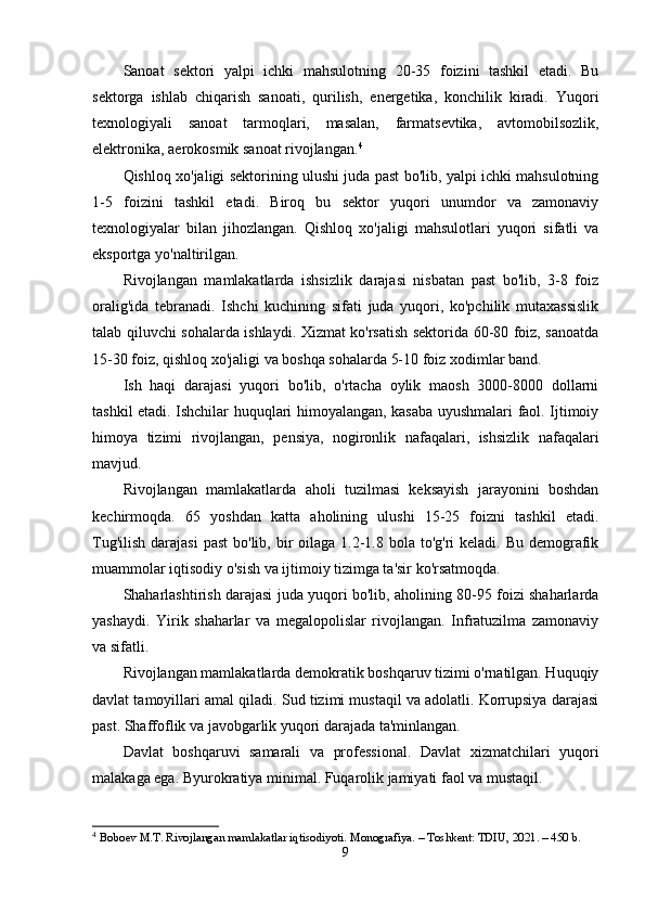 Sanoat   sektori   yalpi   ichki   mahsulotning   20-35   foizini   tashkil   etadi.   Bu
sektorga   ishlab   chiqarish   sanoati,   qurilish,   energetika,   konchilik   kiradi.   Yuqori
texnologiyali   sanoat   tarmoqlari,   masalan,   farmatsevtika,   avtomobilsozlik,
elektronika, aerokosmik sanoat rivojlangan. 4
Qishloq xo'jaligi sektorining ulushi juda past bo'lib, yalpi ichki mahsulotning
1-5   foizini   tashkil   etadi.   Biroq   bu   sektor   yuqori   unumdor   va   zamonaviy
texnologiyalar   bilan   jihozlangan.   Qishloq   xo'jaligi   mahsulotlari   yuqori   sifatli   va
eksportga yo'naltirilgan.
Rivojlangan   mamlakatlarda   ishsizlik   darajasi   nisbatan   past   bo'lib,   3-8   foiz
oralig'ida   tebranadi.   Ishchi   kuchining   sifati   juda   yuqori,   ko'pchilik   mutaxassislik
talab qiluvchi sohalarda ishlaydi. Xizmat ko'rsatish sektorida 60-80 foiz, sanoatda
15-30 foiz, qishloq xo'jaligi va boshqa sohalarda 5-10 foiz xodimlar band.
Ish   haqi   darajasi   yuqori   bo'lib,   o'rtacha   oylik   maosh   3000-8000   dollarni
tashkil etadi. Ishchilar huquqlari himoyalangan, kasaba uyushmalari faol. Ijtimoiy
himoya   tizimi   rivojlangan,   pensiya,   nogironlik   nafaqalari,   ishsizlik   nafaqalari
mavjud.
Rivojlangan   mamlakatlarda   aholi   tuzilmasi   keksayish   jarayonini   boshdan
kechirmoqda.   65   yoshdan   katta   aholining   ulushi   15-25   foizni   tashkil   etadi.
Tug'ilish  darajasi  past  bo'lib, bir  oilaga  1.2-1.8 bola to'g'ri  keladi. Bu  demografik
muammolar iqtisodiy o'sish va ijtimoiy tizimga ta'sir ko'rsatmoqda.
Shaharlashtirish darajasi juda yuqori bo'lib, aholining 80-95 foizi shaharlarda
yashaydi.   Yirik   shaharlar   va   megalopolislar   rivojlangan.   Infratuzilma   zamonaviy
va sifatli.
Rivojlangan mamlakatlarda demokratik boshqaruv tizimi o'rnatilgan. Huquqiy
davlat tamoyillari amal qiladi. Sud tizimi mustaqil va adolatli. Korrupsiya darajasi
past. Shaffoflik va javobgarlik yuqori darajada ta'minlangan.
Davlat   boshqaruvi   samarali   va   professional.   Davlat   xizmatchilari   yuqori
malakaga ega. Byurokratiya minimal. Fuqarolik jamiyati faol va mustaqil.
4
  Boboev M.T. Rivojlangan mamlakatlar iqtisodiyoti. Monografiya. – Toshkent: TDIU, 2021. – 450 b.
9 