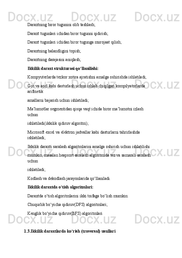 Daraxtning biror tugunini olib tashlash; 
Daraxt tugunlari ichidan biror tugunni qidirish; 

Daraxt tugunlari ichidan biror tugunga murojaat qilish; 

Daraxtning balandligini topish; 

Daraxtning darajasini aniqlash;

Ikkilik daraxt strukturasi qo‘llanilishi: 
Kompyuterlarda tezkor xotira ajratishni amalga oshirishda ishlatiladi; 

Gcc va aocl kabi dasturlash uchun ishlab chiqilgan kompilyatorlarda 

arifmetik 
amallarni bajarish uchun ishlatiladi; 
Ma’lumotlar segmentidan qisqa vaqt ichida biror ma’lumotni izlash 

uchun 
ishlatiladi(ikkilik qidiruv algoritm); 
Microsoft excel va elektron jadvallar kabi dasturlarni tahrirlashda 

ishlatiladi; 
Ikkilik daraxti saralash algoritmlarini amalga oshirish uchun ishlatilishi 

mumkin, masalan heapsort saralash algoritmida tez va samarali saralash 
uchun 
ishlatiladi; 
Kodlash va dekodlash jarayonlarida qo‘llaniladi. 

Ikkilik daraxtda o‘tish algoritmlari: 
Daraxtda o‘tish algoritmlarini ikki toifaga bo‘lish mumkin: 
Chuqurlik bo‘yicha qidiruv(DFS) algoritmlari; 

Kenglik bo‘yicha qidiruv(BFS) algoritmlari

1.3 . Ikkilik daraxtlarda ko‘rish (traversal) usullari 