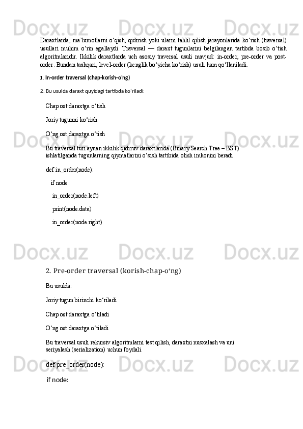 D araxtlarda, ma’lumotlarni o‘qish, qidirish yoki ularni tahlil qilish jarayonlarida   ko‘rish (traversal)
usullari   muhim   o‘rin   egallaydi.   Traversal   —   daraxt   tugunlarini   belgilangan   tartibda   bosib   o‘tish
algoritmlaridir.   Ikkilik   daraxtlarda   uch   asosiy   traversal   usuli   mavjud:   in-order ,   pre-order   va   post-
order .  Bundan tashqari,   level-order (kenglik bo‘yicha ko‘rish)  usuli ham qo‘llaniladi.
1.  In-order traversal (chap-korish-o‘ng)
2.  Bu usulda daraxt quyidagi tartibda ko‘riladi:
Chap ost daraxtga o‘tish
Joriy tugunni ko‘rish
O‘ng ost daraxtga o‘tish
Bu traversal turi aynan   ikkilik qidiruv daraxtlarida (Binary Search Tree – BST)  
ishlatilganda  tugunlarning qiymatlarini o‘sish tartibida  olish imkonini beradi.
def in_order(node):
         if node:
        in_order(node.left)
        print(node.data)
        in_order(node.right)
2.  Pr e-or der  t r aver sal (k or ish-chap-o‘ng)
Bu usulda:
Joriy tugun birinchi ko‘riladi
Chap ost daraxtga o‘tiladi
O‘ng ost daraxtga o‘tiladi
Bu traversal usuli  rekursiv algoritmlarni test qilish , daraxtni  nusxalash  va uni 
seriyalash (serialization)  uchun foydali.
def pre_order(node):
    if node: 