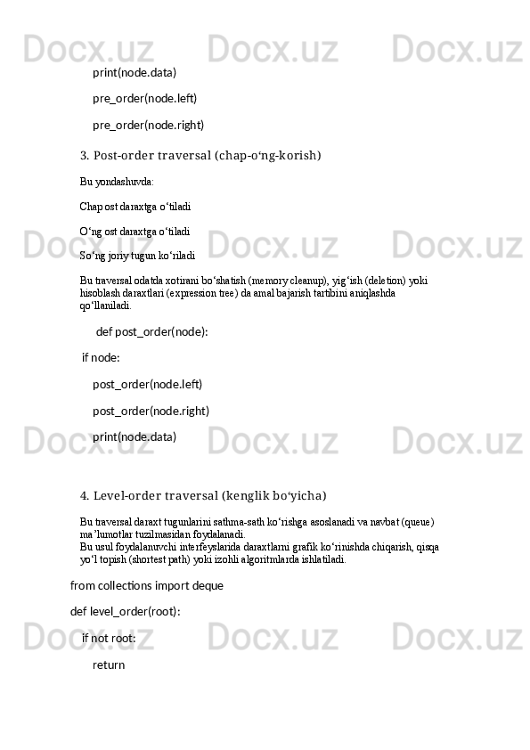        print(node.data)
        pre_order(node.left)
        pre_order(node.right)
3.  Post -or der  t raver sal ( chap-o‘ng-k or ish)
Bu yondashuvda:
Chap ost daraxtga o‘tiladi
O‘ng ost daraxtga o‘tiladi
So‘ng joriy tugun ko‘riladi
Bu traversal odatda  xotirani bo‘shatish  (memory cleanup),  yig‘ish (deletion)  yoki 
hisoblash daraxtlari (expression tree)  da amal bajarish tartibini aniqlashda 
qo‘llaniladi.
         def post_order(node):
    if node:
        post_order(node.left)
        post_order(node.right)
        print(node.data)
4.  Level-or der  t r aver sal  (k englik  bo‘yicha)
Bu traversal  daraxt tugunlarini sathma-sath  ko‘rishga asoslanadi va  navbat (queue)  
ma’lumotlar tuzilmasidan foydalanadi.
Bu usul foydalanuvchi interfeyslarida daraxtlarni grafik ko‘rinishda chiqarish,  qisqa 
yo‘l topish (shortest path)  yoki  izohli algoritmlarda  ishlatiladi.
from collections import deque
def level_order(root):
    if not root:
        return 