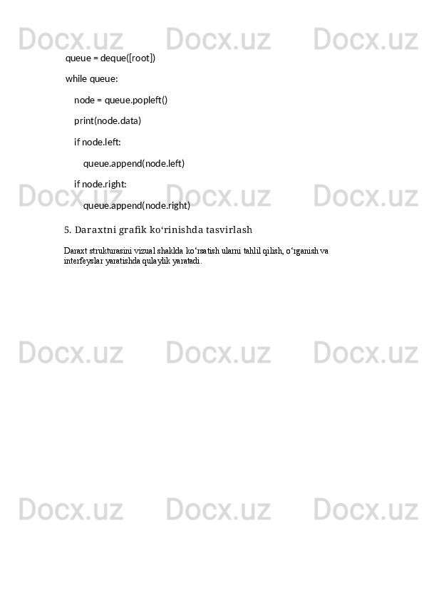     queue = deque([root])
    while queue:
        node = queue.popleft()
        print(node.data)
        if node.left:
            queue.append(node.left)
        if node.right:
            queue.append(node.right)
5. Dar ax tni gr afi k  ko‘r inishda tasvir lash
Daraxt strukturasini vizual shaklda ko‘rsatish ularni tahlil qilish, o‘rganish va 
interfeyslar yaratishda qulaylik yaratadi. 