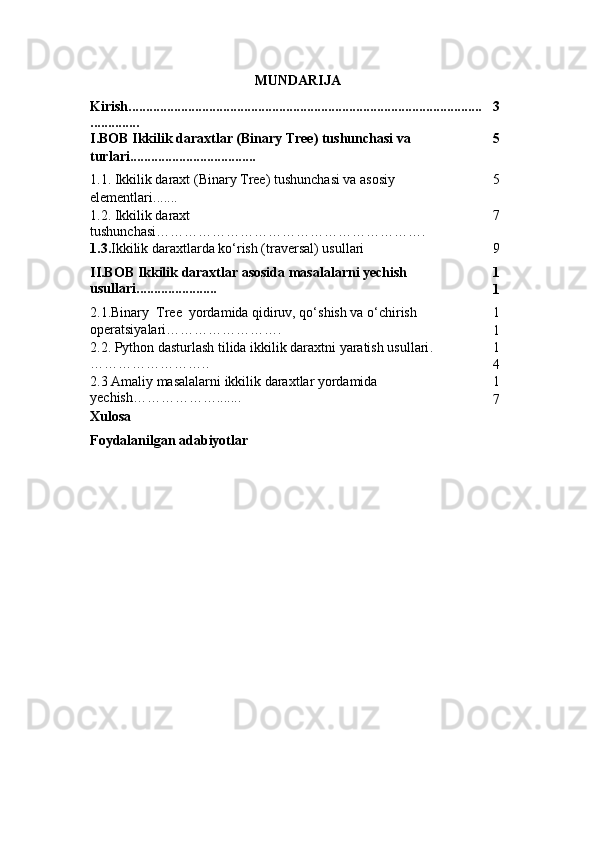 MUNDARIJA
Kirish.....................................................................................................
.............. 3
I.BOB   Ikkilik daraxtlar (Binary Tree) tushunchasi va 
turlari .................................... 5
1.1.  Ikkilik daraxt (Binary Tree) tushunchasi va asosiy 
elementlari ....... 5
1.2.  Ikkilik daraxt 
tushunchasi …………………………………………………. 7
1.3 . Ikkilik daraxtlarda ko‘rish (traversal) usullari 9
II.BOB  Ikkilik daraxtlar asosida masalalarni yechish 
usullari ....................... 1
1
2.1. Binary  Tree  yordamida qidiruv, qo‘shish va o‘chirish 
operatsiyalari … …………………. 1
1
2.2.  Python dasturlash tilida ikkilik daraxtni yaratish usullari .
…………………….. 1
4
2.3  Amaliy masalalarni ikkilik daraxtlar yordamida 
yechish ………… ……....... 1
7
Xulosa
Foydalanilgan adabiyotlar 