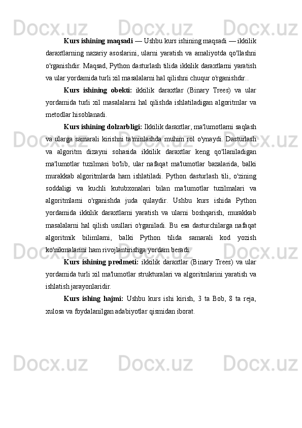 Kurs ishining maqsadi  —  Ushbu kurs ishining maqsadi — ikkilik
daraxtlarning   nazariy   asoslarini,   ularni   yaratish   va   amaliyotda   qo'llashni
o'rganishdir. Maqsad, Python dasturlash tilida ikkilik daraxtlarni yaratish
va ular yordamida turli xil masalalarni hal qilishni chuqur o'rganishdir. . 
Kurs   ishining   obekti:   ikkilik   daraxtlar   (Binary   Trees)   va   ular
yordamida   turli   xil   masalalarni   hal   qilishda   ishlatiladigan   algoritmlar   va
metodlar hisoblanadi. 
Kurs ishining dolzarbligi:  Ikkilik daraxtlar, ma'lumotlarni saqlash
va  ularga   samarali   kirishni   ta'minlashda   muhim   rol   o'ynaydi.  Dasturlash
va   algoritm   dizayni   sohasida   ikkilik   daraxtlar   keng   qo'llaniladigan
ma'lumotlar   tuzilmasi   bo'lib,   ular   nafaqat   ma'lumotlar   bazalarida,   balki
murakkab   algoritmlarda   ham   ishlatiladi.   Python   dasturlash   tili,   o'zining
soddaligi   va   kuchli   kutubxonalari   bilan   ma'lumotlar   tuzilmalari   va
algoritmlarni   o'rganishda   juda   qulaydir.   Ushbu   kurs   ishida   Python
yordamida   ikkilik   daraxtlarni   yaratish   va   ularni   boshqarish,   murakkab
masalalarni   hal   qilish   usullari   o'rganiladi.   Bu   esa   dasturchilarga   nafaqat
algoritmik   bilimlarni,   balki   Python   tilida   samarali   kod   yozish
ko'nikmalarini ham rivojlantirishga yordam beradi.
Kurs   ishining   predmeti:   ikkilik   daraxtlar   (Binary   Trees)   va   ular
yordamida turli xil ma'lumotlar strukturalari va algoritmlarini yaratish va
ishlatish jarayonlaridir.
Kurs   ishing   hajmi:   Ushbu   kurs   ishi   kirish,   3   ta   Bob,   8   ta   reja,
xulosa va foydalanilgan adabiyotlar qismidan iborat. 