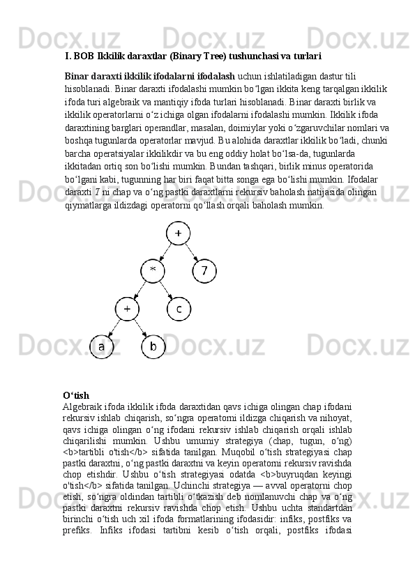 I. BOB   Ikkilik daraxtlar (Binary Tree) tushunchasi va turlari
Binar daraxti ikkilik ifodalarni ifodalash   uchun ishlatiladigan dastur tili 
hisoblanadi. Binar daraxti ifodalashi mumkin bo lgan ikkita keng tarqalgan ikkilik ʻ
ifoda turi  algebraik   va mantiqiy ifoda turlari hisoblanadi. Binar daraxti birlik va 
ikkilik operatorlarni o z ichiga olgan ifodalarni ifodalashi mumkin.	
ʻ   Ikkilik ifoda 
daraxtining barglari operandlar, masalan, doimiylar yoki o zgaruvchilar nomlari va 	
ʻ
boshqa tugunlarda operatorlar mavjud. Bu alohida daraxtlar ikkilik bo ladi, chunki 	
ʻ
barcha operatsiyalar ikkilikdir va bu eng oddiy holat bo lsa-da, tugunlarda 	
ʻ
ikkitadan ortiq son bo lishi mumkin. Bundan tashqari, birlik minus operatorida 	
ʻ
bo lgani kabi, tugunning har biri faqat bitta songa ega bo lishi mumkin. Ifodalar 	
ʻ ʻ
daraxti   T   ni chap va o ng pastki daraxtlarni rekursiv baholash natijasida olingan 	
ʻ
qiymatlarga ildizdagi operatorni qo llash orqali baholash mumkin.	
ʻ
               
O tish	
ʻ
Algebraik ifoda ikkilik ifoda daraxtidan qavs ichiga olingan chap ifodani
rekursiv ishlab chiqarish, so ngra operatorni ildizga chiqarish va nihoyat,	
ʻ
qavs   ichiga   olingan   o ng   ifodani   rekursiv   ishlab   chiqarish   orqali   ishlab	
ʻ
chiqarilishi   mumkin.   Ushbu   umumiy   strategiya   (chap,   tugun,   o ng)	
ʻ
<b>tartibli   o'tish</b>   sifatida   tanilgan.   Muqobil   o tish   strategiyasi   chap	
ʻ
pastki daraxtni, o ng pastki daraxtni va keyin operatorni rekursiv ravishda	
ʻ
chop   etishdir.   Ushbu   o tish   strategiyasi   odatda   <b>buyruqdan   keyingi	
ʻ
o'tish</b> sifatida tanilgan. Uchinchi strategiya   — avval operatorni chop
etish,   so ngra   oldindan   tartibli   o tkazish   deb   nomlanuvchi   chap   va   o ng	
ʻ ʻ ʻ
pastki   daraxtni   rekursiv   ravishda   chop   etish.   Ushbu   uchta   standartdan
birinchi   o tish  uch  xil  ifoda formatlarining  ifodasidir:   infiks,  postfiks  va
ʻ
prefiks.   Infiks   ifodasi   tartibni   kesib   o tish   orqali,   postfiks   ifodasi	
ʻ 