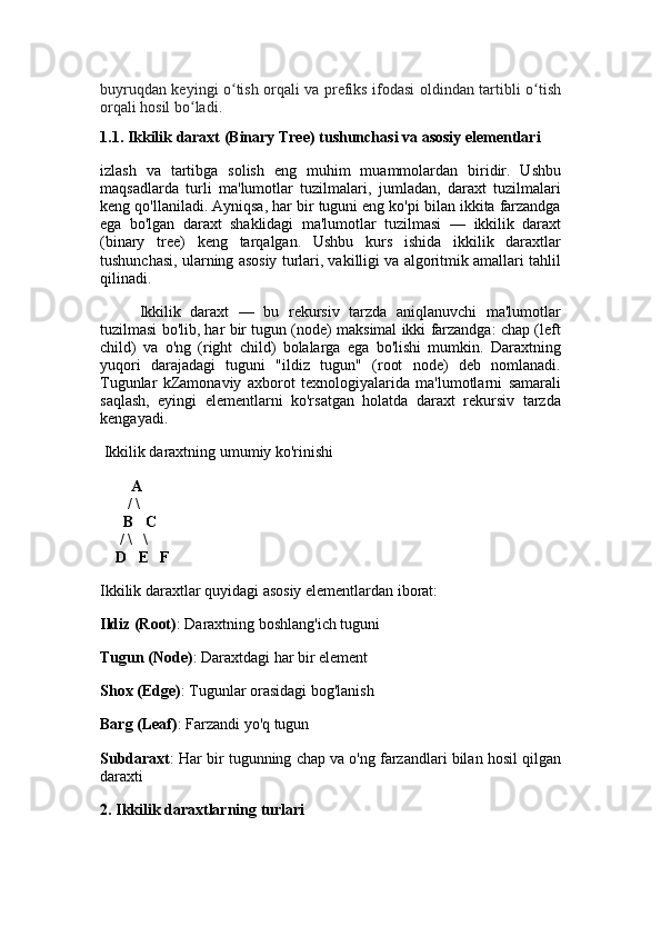 buyruqdan keyingi o tish orqali va prefiks ifodasi oldindan tartibli o tishʻ ʻ
orqali hosil bo ladi.	
ʻ
1.1.  Ikkilik daraxt (Binary Tree) tushunchasi va asosiy elementlari
izlash   va   tartibga   solish   eng   muhim   muammolardan   biridir.   Ushbu
maqsadlarda   turli   ma'lumotlar   tuzilmalari,   jumladan,   daraxt   tuzilmalari
keng qo'llaniladi. Ayniqsa, har bir tuguni eng ko'pi bilan ikkita farzandga
ega   bo'lgan   daraxt   shaklidagi   ma'lumotlar   tuzilmasi   —   ikkilik   daraxt
(binary   tree)   keng   tarqalgan.   Ushbu   kurs   ishida   ikkilik   daraxtlar
tushunchasi, ularning asosiy turlari, vakilligi va algoritmik amallari tahlil
qilinadi.  
Ikkilik   daraxt   —   bu   rekursiv   tarzda   aniqlanuvchi   ma'lumotlar
tuzilmasi bo'lib, har bir tugun (node) maksimal ikki farzandga: chap (left
child)   va   o'ng   (right   child)   bolalarga   ega   bo'lishi   mumkin.   Daraxtning
yuqori   darajadagi   tuguni   "ildiz   tugun"   (root   node)   deb   nomlanadi.
Tugunlar   kZamonaviy   axborot   texnologiyalarida   ma'lumotlarni   samarali
saqlash,   eyingi   elementlarni   ko'rsatgan   holatda   daraxt   rekursiv   tarzda
kengayadi.
 Ikkilik daraxtning umumiy ko'rinishi
         A
       / \
      B   C
     / \   \
    D   E   F
Ikkilik daraxtlar quyidagi asosiy elementlardan iborat:
Ildiz (Root) : Daraxtning boshlang'ich tuguni
Tugun (Node) : Daraxtdagi har bir element
Shox (Edge) : Tugunlar orasidagi bog'lanish
Barg (Leaf) : Farzandi yo'q tugun
Subdaraxt : Har bir tugunning chap va o'ng farzandlari bilan hosil qilgan
daraxti
2. Ikkilik daraxtlarning turlari 