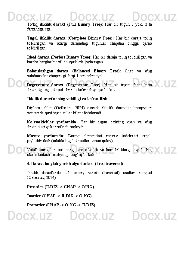To'liq   ikkilik   daraxt   (Full   Binary   Tree) :   Har   bir   tugun   0   yoki   2   ta
farzandga ega.
Tugal   ikkilik   daraxt   (Complete   Binary   Tree) :   Har   bir   daraja   to'liq
to'ldirilgan   va   oxirgi   darajadagi   tugunlar   chapdan   o'ngga   qarab
to'ldirilgan.
Ideal daraxt (Perfect Binary Tree) : Har bir daraja to'liq to'ldirilgan va
barcha barglar bir xil chuqurlikda joylashgan.
Balanslashgan   daraxt   (Balanced   Binary   Tree) :   Chap   va   o'ng
subdaraxtlar chuqurligi farqi 1 dan oshmaydi.
Degenerativ   daraxt   (Degenerate   Tree) :   Har   bir   tugun   faqat   bitta
farzandga ega, daraxt chiziqli ko'rinishga ega bo'ladi.
Ikkilik daraxtlarning vakilligi va ko'rsatilishi
Diplom   ishlar   (Oefen.uz,   2024)   asosida   ikkilik   daraxtlar   kompyuter
xotirasida quyidagi usullar bilan ifodalanadi:
Ko'rsatkichlar   yordamida :   Har   bir   tugun   o'zining   chap   va   o'ng
farzandlariga ko'rsatkich saqlaydi.
Massiv   yordamida :   Daraxt   elementlari   massiv   indekslari   orqali
joylashtiriladi (odatda tugal daraxtlar uchun qulay).
Vakillikning   har   biri   o'ziga   xos   afzallik   va   kamchiliklarga   ega   bo'lib,
ularni tanlash amaliyotga bog'liq bo'ladi.
4. Daraxt bo'ylab yurish algoritmlari (Tree traversal)
Ikkilik   daraxtlarda   uch   asosiy   yurish   (traversal)   usullari   mavjud
(Oefen.uz, 2024):
Preorder (ILDIZ -> CHAP -> O‘NG)
Inorder (CHAP -> ILDIZ -> O‘NG)
Postorder (CHAP -> O‘NG -> ILDIZ) 