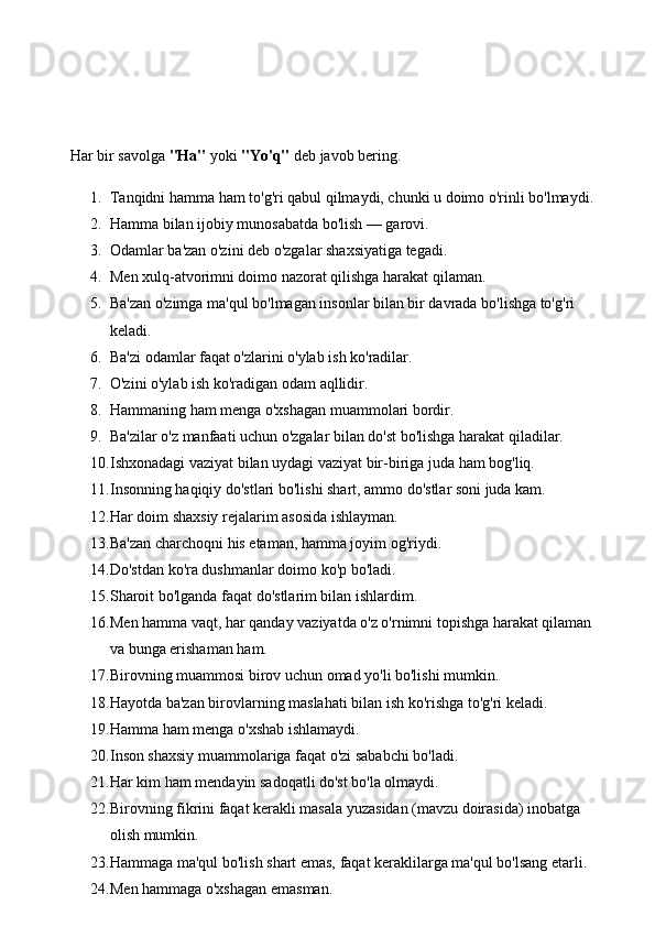 Har bir savolga  "Ha"  yoki  "Yo'q"  deb javob bering.
1. Tanqidni hamma ham to'g'ri qabul qilmaydi, chunki u doimo o'rinli bo'lmaydi. 
2. Hamma bilan ijobiy munosabatda bo'lish — garovi. 
3. Odamlar ba'zan o'zini deb o'zgalar shaxsiyatiga tegadi. 
4. Men xulq-atvorimni doimo nazorat qilishga harakat qilaman. 
5. Ba'zan o'zimga ma'qul bo'lmagan insonlar bilan bir davrada bo'lishga to'g'ri 
keladi. 
6. Ba'zi odamlar faqat o'zlarini o'ylab ish ko'radilar. 
7. O'zini o'ylab ish ko'radigan odam aqllidir. 
8. Hammaning ham menga o'xshagan muammolari bordir. 
9. Ba'zilar o'z manfaati uchun o'zgalar bilan do'st bo'lishga harakat qiladilar. 
10. Ishxonadagi vaziyat bilan uydagi vaziyat bir-biriga juda ham bog'liq. 
11. Insonning haqiqiy do'stlari bo'lishi shart, ammo do'stlar soni juda kam. 
12. Har doim shaxsiy rejalarim asosida ishlayman. 
13. Ba'zan charchoqni his etaman, hamma joyim og'riydi. 
14. Do'stdan ko'ra dushmanlar doimo ko'p bo'ladi. 
15. Sharoit bo'lganda faqat do'stlarim bilan ishlardim. 
16. Men hamma vaqt, har qanday vaziyatda o'z o'rnimni topishga harakat qilaman 
va bunga erishaman ham. 
17. Birovning muammosi birov uchun omad yo'li bo'lishi mumkin. 
18. Hayotda ba'zan birovlarning maslahati bilan ish ko'rishga to'g'ri keladi. 
19. Hamma ham menga o'xshab ishlamaydi. 
20. Inson shaxsiy muammolariga faqat o'zi sababchi bo'ladi. 
21. Har kim ham mendayin sadoqatli do'st bo'la olmaydi. 
22. Birovning fikrini faqat kerakli masala yuzasidan (mavzu doirasida) inobatga 
olish mumkin. 
23. Hammaga ma'qul bo'lish shart emas, faqat keraklilarga ma'qul bo'lsang etarli. 
24. Men hammaga o'xshagan emasman.  