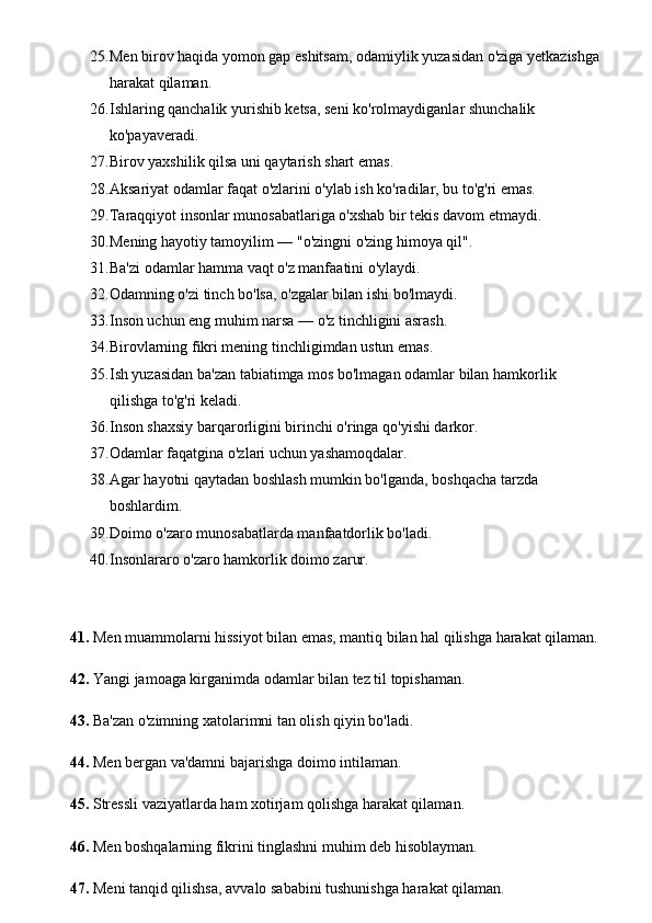 25. Men birov haqida yomon gap eshitsam, odamiylik yuzasidan o'ziga yetkazishga 
harakat qilaman. 
26. Ishlaring qanchalik yurishib ketsa, seni ko'rolmaydiganlar shunchalik 
ko'payaveradi. 
27. Birov yaxshilik qilsa uni qaytarish shart emas. 
28. Aksariyat odamlar faqat o'zlarini o'ylab ish ko'radilar, bu to'g'ri emas. 
29. Taraqqiyot insonlar munosabatlariga o'xshab bir tekis davom etmaydi. 
30. Mening hayotiy tamoyilim — "o'zingni o'zing himoya qil". 
31. Ba'zi odamlar hamma vaqt o'z manfaatini o'ylaydi. 
32. Odamning o'zi tinch bo'lsa, o'zgalar bilan ishi bo'lmaydi. 
33. Inson uchun eng muhim narsa — o'z tinchligini asrash. 
34. Birovlarning fikri mening tinchligimdan ustun emas. 
35. Ish yuzasidan ba'zan tabiatimga mos bo'lmagan odamlar bilan hamkorlik 
qilishga to'g'ri keladi. 
36. Inson shaxsiy barqarorligini birinchi o'ringa qo'yishi darkor. 
37. Odamlar faqatgina o'zlari uchun yashamoqdalar. 
38. Agar hayotni qaytadan boshlash mumkin bo'lganda, boshqacha tarzda 
boshlardim. 
39. Doimo o'zaro munosabatlarda manfaatdorlik bo'ladi. 
40. Insonlararo o'zaro hamkorlik doimo zarur.
41.  Men muammolarni hissiyot bilan emas, mantiq bilan hal qilishga harakat qilaman.
42.  Yangi jamoaga kirganimda odamlar bilan tez til topishaman.
43.  Ba'zan o'zimning xatolarimni tan olish qiyin bo'ladi.
44.  Men bergan va'damni bajarishga doimo intilaman.
45.  Stressli vaziyatlarda ham xotirjam qolishga harakat qilaman.
46.  Men boshqalarning fikrini tinglashni muhim deb hisoblayman.
47.  Meni tanqid qilishsa, avvalo sababini tushunishga harakat qilaman. 