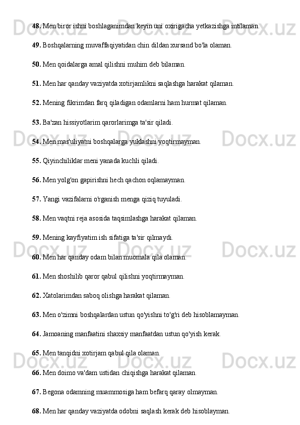 48.  Men biror ishni boshlaganimdan keyin uni oxirigacha yetkazishga intilaman.
49.  Boshqalarning muvaffaqiyatidan chin dildan xursand bo'la olaman.
50.  Men qoidalarga amal qilishni muhim deb bilaman.
51.  Men har qanday vaziyatda xotirjamlikni saqlashga harakat qilaman.
52.  Mening fikrimdan farq qiladigan odamlarni ham hurmat qilaman.
53.  Ba'zan hissiyotlarim qarorlarimga ta'sir qiladi.
54.  Men mas'uliyatni boshqalarga yuklashni yoqtirmayman.
55.  Qiyinchiliklar meni yanada kuchli qiladi.
56.  Men yolg'on gapirishni hech qachon oqlamayman.
57.  Yangi vazifalarni o'rganish menga qiziq tuyuladi.
58.  Men vaqtni reja asosida taqsimlashga harakat qilaman.
59.  Mening kayfiyatim ish sifatiga ta'sir qilmaydi.
60.  Men har qanday odam bilan muomala qila olaman.
61.  Men shoshilib qaror qabul qilishni yoqtirmayman.
62.  Xatolarimdan saboq olishga harakat qilaman.
63.  Men o'zimni boshqalardan ustun qo'yishni to'g'ri deb hisoblamayman.
64.  Jamoaning manfaatini shaxsiy manfaatdan ustun qo'yish kerak.
65.  Men tanqidni xotirjam qabul qila olaman.
66.  Men doimo va'dam ustidan chiqishga harakat qilaman.
67.  Begona odamning muammosiga ham befarq qaray olmayman.
68.  Men har qanday vaziyatda odobni saqlash kerak deb hisoblayman. 