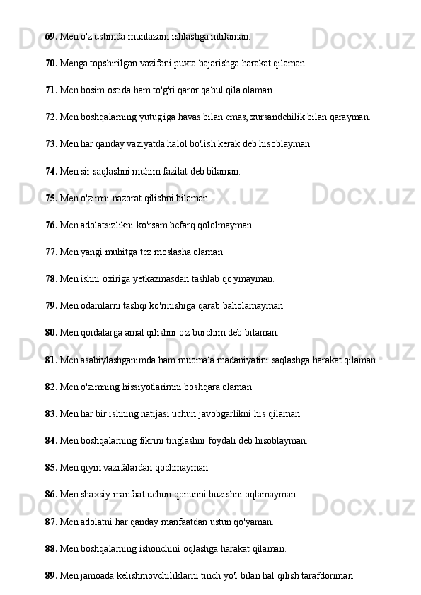 69.  Men o'z ustimda muntazam ishlashga intilaman.
70.  Menga topshirilgan vazifani puxta bajarishga harakat qilaman.
71.  Men bosim ostida ham to'g'ri qaror qabul qila olaman.
72.  Men boshqalarning yutug'iga havas bilan emas, xursandchilik bilan qarayman.
73.  Men har qanday vaziyatda halol bo'lish kerak deb hisoblayman.
74.  Men sir saqlashni muhim fazilat deb bilaman.
75.  Men o'zimni nazorat qilishni bilaman.
76.  Men adolatsizlikni ko'rsam befarq qololmayman.
77.  Men yangi muhitga tez moslasha olaman.
78.  Men ishni oxiriga yetkazmasdan tashlab qo'ymayman.
79.  Men odamlarni tashqi ko'rinishiga qarab baholamayman.
80.  Men qoidalarga amal qilishni o'z burchim deb bilaman.
81.  Men asabiylashganimda ham muomala madaniyatini saqlashga harakat qilaman.
82.  Men o'zimning hissiyotlarimni boshqara olaman.
83.  Men har bir ishning natijasi uchun javobgarlikni his qilaman.
84.  Men boshqalarning fikrini tinglashni foydali deb hisoblayman.
85.  Men qiyin vazifalardan qochmayman.
86.  Men shaxsiy manfaat uchun qonunni buzishni oqlamayman.
87.  Men adolatni har qanday manfaatdan ustun qo'yaman.
88.  Men boshqalarning ishonchini oqlashga harakat qilaman.
89.  Men jamoada kelishmovchiliklarni tinch yo'l bilan hal qilish tarafdoriman. 