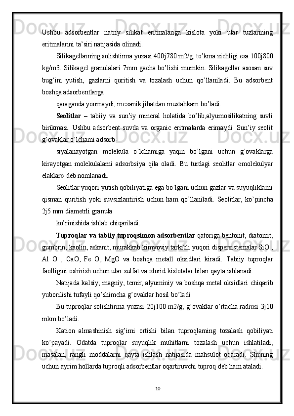 Ushbu   adsorbentlar   natriy   silikat   eritmalariga   kislota   yoki   ular   tuzlarining
eritmalarini ta’siri natijasida olinadi.
Silikagellarning solishtirma yuzasi 400 ј 780 m2/g, to’kma zichligi esa 100 ј 800
kg/m3. Silikagel granulalari 7mm gacha bo’lishi mumkin. Silikagellar asosan  suv
bug’ini   yutish,   gazlarni   quritish   va   tozalash   uchun   qo’llaniladi.   Bu   adsorbent
boshqa adsorbentlarga
qaraganda yonmaydi, mexanik jihatdan mustahkam bo’ladi. 
Seolitlar   –   tabiiy   va   sun’iy   mineral   holatida   bo’lib,alyumosilikatning   suvli
birikmasi.   Ushbu   adsorbent   suvda   va   organic   eritmalarda   erimaydi.   Sun’iy   seolit
g’ovaklar o’lchami adsorb-
siyalanayotgan   molekula   o’lchamiga   yaqin   bo’lgani   uchun   g’ovaklarga
kirayotgan   molekulalarni   adsorbsiya   qila   oladi.   Bu   turdagi   seolitlar   «molekulyar
elaklar» deb nomlanadi.
Seolitlar yuqori yutish qobiliyatiga ega bo’lgani uchun gazlar va suyuqliklarni
qisman   quritish   yoki   suvsizlantirish   uchun   ham   qo’llaniladi.   Seolitlar,   ko’ р incha
2 ј 5 mm diametrli granula
ko’rinishida ishlab chiqariladi.
Т uproqlar va tabiiy tuproqsimon adsorbentlar  qatoriga bentonit, diatomit,
gumbrin, kaolin, askanit, murakkab kimyoviy tarkibli yuqori dispersistemalar SiO ,
Al   O   ,   CaO,   Fe   O,   MgO   va   boshqa   metall   oksidlari   kiradi.   Т abiiy   tuproqlar
faolligini oshirish uchun ular sulfat va xlorid kislotalar bilan qayta ishlanadi.
Natijada kalsiy, magniy, temir, alyuminiy va boshqa metal oksidlari chiqarib
yuborilishi tufayli qo’shimcha g’ovaklar hosil bo’ladi.
Bu tuproqlar solishtirma yuzasi 20 ј 100 m2/g, g’ovaklar o’rtacha radiusi 3 ј 10
mkm bo’ladi.
Kation   almashinish   sig’imi   ortishi   bilan   tuproqlarning   tozalash   qobiliyati
ko’payadi.   Odatda   tuproqlar   suyuqlik   muhitlarni   tozalash   uchun   ishlatiladi,
masalan,   rangli   moddalarni   qayta   ishlash   natijasida   mahsulot   oqaradi.   Shuning
uchun ayrim hollarda tuproqli adsorbentlar oqartiruvchi tuproq deb ham ataladi.
10 