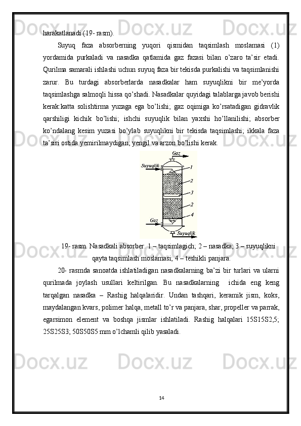 harakatlanadi (19- rasm).
Suyuq   faza   absorberning   yuqori   qismidan   taqsimlash   moslamasi   (1)
yordamida   purkaladi   va   nasadka   qatlamida   gaz   fazasi   bilan   o’zaro   ta’sir   etadi.
Qurilma samarali ishlashi uchun suyuq faza bir tekisda purkalishi va taqsimlanishi
zarur.   Bu   turdagi   absorberlarda   nasadkalar   ham   suyuqlikni   bir   me’yorda
taqsimlashga salmoqli hissa qo’shadi. Nasadkalar quyidagi talablarga javob berishi
kerak:katta   solishtirma   yuzaga   ega   bo’lishi;   gaz   oqimiga   ko’rsatadigan   gidravlik
qarshiligi   kichik   bo’lishi;   ishchi   suyuqlik   bilan   yaxshi   ho’llanilishi;   absorber
ko’ndalang   kesim   yuzasi   bo’ylab   suyuqlikni   bir   tekisda   taqsimlashi;   ikkala   faza
ta’siri ostida yemirilmaydigan; yengil va arzon bo’lishi kerak.
19- rasm. Nasadkali absorber. 1 – taqsimlagich; 2 – nasadka; 3 – suyuqlikni
qayta taqsimlash moslamasi; 4 – teshikli panjara.
20-   rasmda   sanoatda   ishlatiladigan   nasadkalarning   ba’zi   bir   turlari   va   ularni
qurilmada   joylash   usullari   keltirilgan.   Bu   nasadkalarning     ichida   eng   keng
tarqalgan   nasadka   –   Rashig   halqalaridir.   Undan   tashqari,   keramik   jism,   koks,
maydalangan kvars, polimer halqa, metall to’r va panjara, shar, propeller va parrak,
egarsimon   element   va   boshqa   jismlar   ishlatiladi.   Rashig   halqalari   15Ѕ15Ѕ2,5;
25Ѕ25Ѕ3; 50Ѕ50Ѕ5 mm o’lchamli qilib yasaladi.
14 