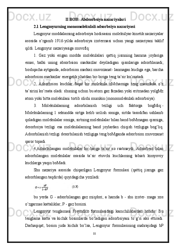 II BOB: Abdsorbsiya nazariyalari
2.1 Lengmyurning monomolekulali adsorbsiya nazariyasi
Lengmyur moddalaming adsorbsiya hodisasini molekulyar-kinetik nazariyalar
asosida   o’rganib   1916-yilda   adsorbsiya   izotermasi   uchun   yangi   nazariyani   taklif
qildi. Lengmyur nazariyasiga muvofiq:
1.   Gaz   yoki   erigan   modda   molekulalari   qattiq   jismning   hamma   joylariga
emas,   balki   uning   absorbsion   markazlar   deyiladigan   qismlariga   adsorblanadi;
boshqacha aytganda, adsorbsion markaz muvozanat- lanmagan kuchga ega, barcha
adsorbsion markazlar energetik jihatdan bir-biriga teng ta’sir ko’rsatadi.
2.   Adsorbsion   kuchlar   faqat   bir   molekula   oMchamiga   teng   masofada   o’z
ta’sirini ko’rsata oladi: shuning uchun bu atom gaz fazadan yoki eritmadan yolgMz
atom yoki bitta molekulani tortib olishi mumkin (monomolekulali adsorbsiya).
3.   Molekulalaming   adsorbilanish   tezligi   uch   faktorga   bogMiq:-
Molekulalaming   1   sekundda   sirtga   kelib   urilish   soniga,   sirtda   tasodifan   ushlanib
qoladigan molekulalar soniga, sirtning molekulalar bilan band boMmagan qismiga,
desorbsiya   tezligi   esa   molekulalaming   band   joylardan   chiqish   tezligiga   bog’liq.
Adsorbilanish tezligi desorbilanish tezligiga teng boMganda adsorbsion muvozanat
qaror topadi.
4.Adsorbilangan   molekulalar   bir-biriga   ta’sir   ко   rsatmaydi.   Adsorbent   bilan
adsorbilangan   molekulalar   orasida   ta’sir   etuvchi   kuchlaming   tabiati   kimyoviy
kuchlarga yaqin boMadi.
Shu   nazariya   asosida   chiqarilgan   Lengmyur   formulasi   (qattiq   jismga   gaz
adsorblangan taqdirda) quyidagicha yoziladi:
bu   yerda   G   -   adsorbilangan   gaz   miqdori;   a   hamda   b   -   shu   izoter-   maga   xos
o’zgarmas kattaliklar; P - gaz bosimi.
Lengmyur   tenglamasi   Freyndlix   formulasidagi   kamchiliklardan   holidir.   Bu
tenglama   katta   va   kichik   bosimlarda   bo’ladigan   adsorbsiyani   to’g’ri   aks   ettiradi.
Darhaqiqat,   bosim   juda   kichik   bo’lsa,   Lengmyur   formulasining   mahrajidagi   bP
15 