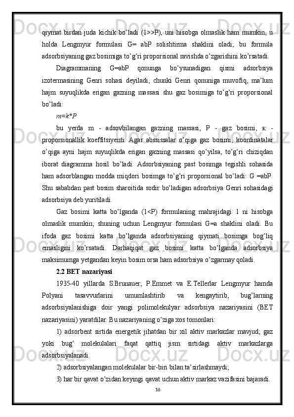 qiymat   birdan   juda   kichik   bo’ladi   (1>>P),   uni   hisobga   olmaslik   ham   mumkin,   u
holda   Lengmyur   formulasi   G=   abP   solishtirma   shaklini   oladi;   bu   formula
adsorbsiyaning gaz bosimiga to’g’ri proporsional ravishda o’zgarishini ko’rsatadi.
Diagrammaning   G=abP   qonunga   bo’ysunadigan   qismi   adsorbsiya
izotermasining   Genri   sohasi   deyiladi,   chunki   Genri   qonuniga   muvofiq,   ma’lum
hajm   suyuqlikda   erigan   gazning   massasi   shu   gaz   bosimiga   to’g’ri   proporsional
bo’ladi:
m=k*P
bu   yerda   m   -   adsovbilangan   gazning   massasi,   P   -   gaz   bosimi,   к   -
proporsionallik   koeffitsiyenti.   Agar   abssissalar   o’qiga   gaz   bosimi,   koordinatalar
o’qiga   ayni   hajm   suyuqlikda   erigan   gazning   massasi   qo’yilsa,   to’g’ri   chiziqdan
iborat   diagramma   hosil   bo’ladi.   Adsorbsiyaning   past   bosimga   tegishli   sohasida
ham   adsorblangan   modda   miqdori   bosimga   to’g’ri   proporsional   bo’ladi:   G   =abP.
Shu sababdan past  bosim  sharoitida sodir bo’ladigan adsorbsiya  Genri  sohasidagi
adsorbsiya deb yuritiladi.
Gaz   bosimi   katta   bo’lganda   (1<P)   formulaning   mahrajidagi   1   ni   hisobga
olmaslik   mumkin;   shuning   uchun   Lengmyur   formulasi   G=a   shaklini   oladi.   Bu
ifoda   gaz   bosimi   katta   bo’lganda   adsorbsiyaning   qiymati   bosimga   bog’liq
emasligini   ko’rsatadi.   Darhaqiqat   gaz   bosimi   katta   bo’lganda   adsorbsiya
maksimumga yetgandan keyin bosim orsa ham adsorbsiya o’zgarmay qoladi.
2.2 BET nazariyasi
1935-40   yillarda   S.Brunauer,   P.Emmet   va   E.Tellerlar   Lengmyur   hamda
Polyani   tasavvurlarini   umumlashtirib   va   kengaytirib,   bug’larning
adsorbsiyalanishiga   doir   yangi   polimolekulyar   adsorbsiya   nazariyasini   (BET
nazariyasini) yaratdilar. Bu nazariyaning o’ziga xos tomonlari:
1)   adsorbent   sirtida   energetik   jihatdan   bir   xil   aktiv   markazlar   mavjud;   gaz
yoki   bug’   molekulalari   faqat   qattiq   jism   sirtidagi   aktiv   markazlarga
adsorbsiyalanadi.
2) adsorbsiyalangan molekulalar bir-biri bilan ta’sirlashmaydi;
3) har bir qavat o’zidan keyingi qavat uchun aktiv markaz vazifasini bajaradi.
16 