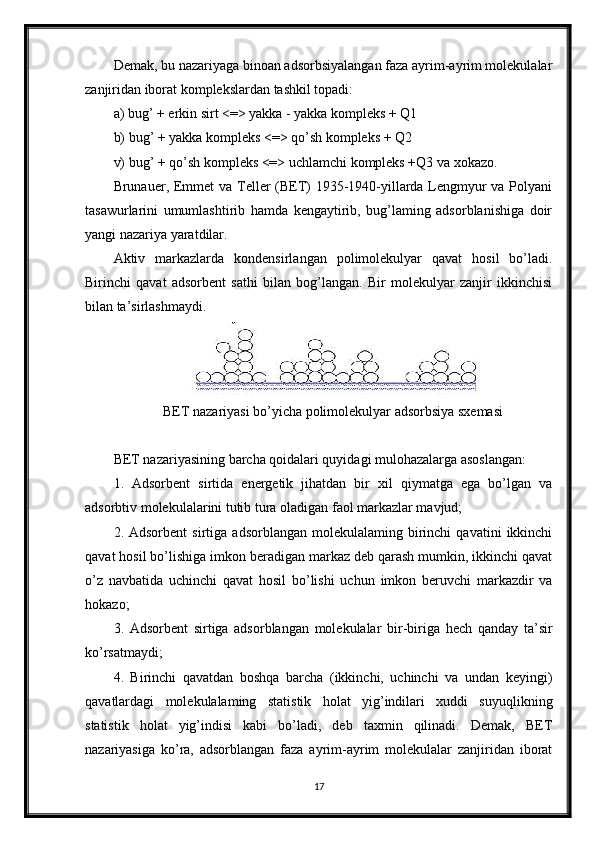 Demak, bu nazariyaga binoan adsorbsiyalangan faza ayrim-ayrim molekulalar
zanjiridan iborat komplekslardan tashkil topadi:
a) bug’ + erkin sirt <=> yakka - yakka kompleks + Q1
b) bug’ + yakka kompleks <=> qo’sh kompleks + Q2
v) bug’ + qo’sh kompleks <=> uchlamchi kompleks +Q3 va xokazo.  
Brunauer, Emmet  va Teller (BET)  1935-1940-yillarda Lengmyur  va Polyani
tasawurlarini   umumlashtirib   hamda   kengaytirib,   bug’laming   adsorblanishiga   doir
yangi nazariya yaratdilar.
Aktiv   markazlarda   kondensirlangan   polimolekulyar   qavat   hosil   bo’ladi.
Birinchi   qavat   adsorbent   sathi   bilan   bog’langan.   Bir   molekulyar   zanjir   ikkinchisi
bilan ta’sirlashmaydi.
BET nazariyasi bo’yicha polimolekulyar adsorbsiya sxemasi
BET nazariyasining barcha qoidalari quyidagi mulohazalarga asoslangan:
1.   Adsorbent   sirtida   energetik   jihatdan   bir   xil   qiymatga   ega   bo’lgan   va
adsorbtiv molekulalarini tutib tura oladigan faol markazlar mavjud;
2.  Adsorbent   sirtiga   adsorblangan   molekulalaming   birinchi   qavatini   ikkinchi
qavat hosil bo’lishiga imkon beradigan markaz deb qarash mumkin, ikkinchi qavat
o’z   navbatida   uchinchi   qavat   hosil   bo’lishi   uchun   imkon   beruvchi   markazdir   va
hokazo;
3.   Adsorbent   sirtiga   adsorblangan   molekulalar   bir-biriga   hech   qanday   ta’sir
ko’rsatmaydi;
4.   Birinchi   qavatdan   boshqa   barcha   (ikkinchi,   uchinchi   va   undan   keyingi)
qavatlardagi   molekulalaming   statistik   holat   yig’indilari   xuddi   suyuqlikning
statistik   holat   yig’indisi   kabi   bo’ladi,   deb   taxmin   qilinadi.   Demak,   BET
nazariyasiga   ko’ra,   adsorblangan   faza   ayrim-ayrim   molekulalar   zanjiridan   iborat
17 