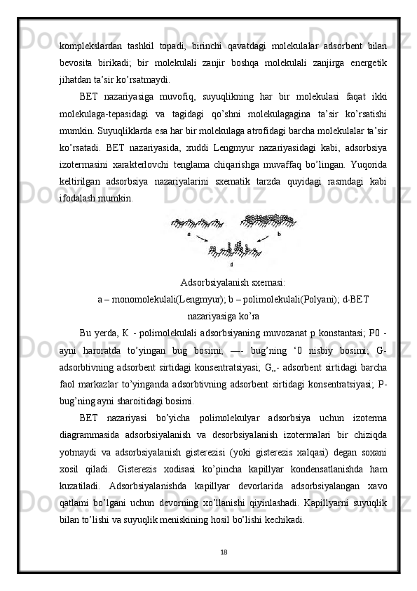 komplekslardan   tashkil   topadi,   birinchi   qavatdagi   molekulalar   adsorbent   bilan
bevosita   birikadi;   bir   molekulali   zanjir   boshqa   molekulali   zanjirga   energetik
jihatdan ta’sir ko’rsatmaydi.
BET   nazariyasiga   muvofiq,   suyuqlikning   har   bir   molekulasi   faqat   ikki
molekulaga-tepasidagi   va   tagidagi   qo’shni   molekulagagina   ta’sir   ko’rsatishi
mumkin. Suyuqliklarda esa har bir molekulaga atrofidagi barcha molekulalar ta’sir
ko’rsatadi.   BET   nazariyasida,   xuddi   Lengmyur   nazariyasidagi   kabi,   adsorbsiya
izotermasini   xarakterlovchi   tenglama   chiqarishga   muvaffaq   bo’lingan.   Yuqorida
keltirilgan   adsorbsiya   nazariyalarini   sxematik   tarzda   quyidagi   rasmdagi   kabi
ifodalash mumkin.
Adsorbsiyalanish sxemasi:
a – monomolekulali(Lengmyur); b – polimolekulali(Polyani); d-BET
nazariyasiga ko’ra
Bu   yerda,   К   -   polimolekulali   adsorbsiyaning   muvozanat   p   konstantasi;   P0   -
ayni   haroratda   to’yingan   bug   bosimi;   —-   bug’ning   ‘0   nisbiy   bosimi;   G-
adsorbtivning   adsorbent   sirtidagi   konsentratsiyasi;   G„-   adsorbent   sirtidagi   barcha
faol   markazlar   to’yinganda   adsorbtivning   adsorbent   sirtidagi   konsentratsiyasi;   P-
bug’ning ayni sharoitidagi bosimi.
BET   nazariyasi   bo’yicha   polimolekulyar   adsorbsiya   uchun   izoterma
diagrammasida   adsorbsiyalanish   va   desorbsiyalanish   izotermalari   bir   chiziqda
yotmaydi   va   adsorbsiyalanish   gisterezisi   (yoki   gisterezis   xalqasi)   degan   soxani
xosil   qiladi.   Gisterezis   xodisasi   ko’pincha   kapillyar   kondensatlanishda   ham
kuzatiladi.   Adsorbsiyalanishda   kapillyar   devorlarida   adsorbsiyalangan   xavo
qatlami   bo’lgani   uchun   devorning   xo’llanishi   qiyinlashadi.   Kapillyarni   suyuqlik
bilan to’lishi va suyuqlik meniskining hosil bo’lishi kechikadi.
18