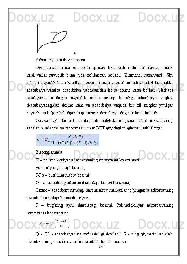 Adsorbsiyalanish gisterezisi
Desorbsiyalanishda   esa   xech   qanday   kechikish   sodir   bo’lmaydi,   chunki
kapillyarlar   suyuqlik   bilan   juda   xo’llangan   bo’ladi.   (Zigmondi   nazariyasi).   Shu
sababli suyuqlik bilan kapillyar devorlari orasida xosil bo’ladigan chet burchaklar
adsorbsiya   vaqtida   desorbsiya   vaqtidagidan   ko’ra   doimo   katta   bo’ladi.   Natijada
kapillyarni   to’ldirgan   suyuqlik   menisklarning   botiqligi   adsorbsiya   vaqtida
desorbsiyadagidan   doimo   kam   va   adsorbsiya   vaqtida   bir   xil   miqdor   yutilgan
suyuqlikka to’g’ri keladigan bug’ bosimi desorbsiya-dagidan katta bo’ladi. 
Gaz va bug’ bilan sirt orasida polikomplekslarning xosil bo’lish mexanizmiga
asoslanib, adsorbsiya izotermasi uchun BET quyidagi tenglamani taklif etgan:
Bu tenglamada: 
K – polimolekulyar adsorbsiyaning muvozanat konstantasi, 
Po – to’yingan bug’ bosimi,
P/Po – bug’ning nisbiy bosimi,
G – adsorbatning adsorbent sirtidagi konsentratsiyasi,
Gmax – adsorbent sirtidagi barcha aktiv markazlar to’yinganda adsorbatning
adsorbent sirtidagi konsentratsiyasi,
P   –   bug’ning   ayni   sharoitdagi   bosimi.   Polimolekulyar   adsorbsiyaning
muvozanat konstantasi:
Q1-   Q2   -   adsorbsiyaning   sof   issiqligi   deyiladi.   G   -   ning   qiymatini   aniqlab,
adsorbentning solishtirma sirtini xisoblab topish mumkin:
19 