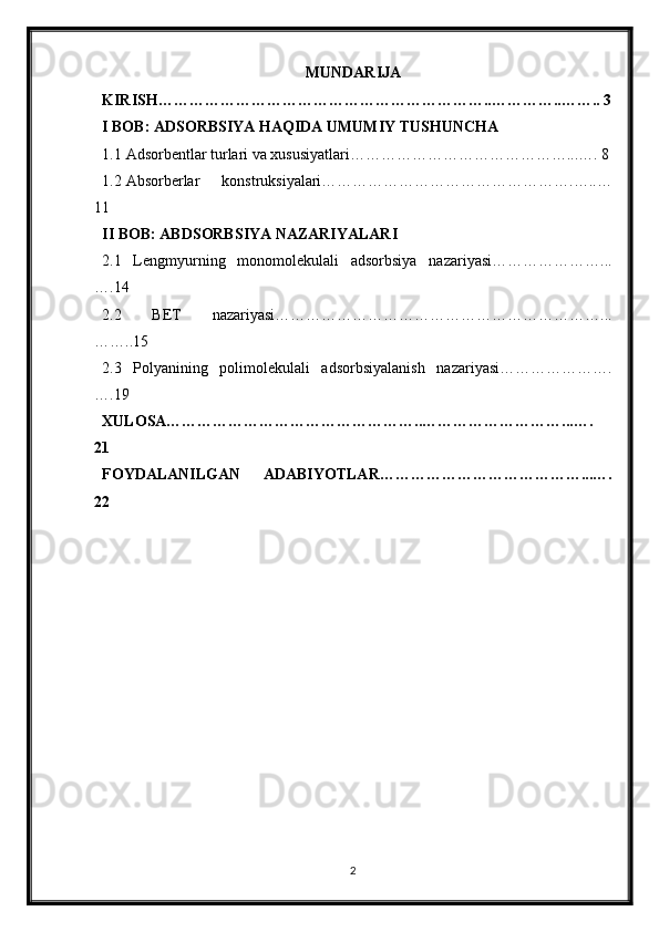 MUNDARIJA
KIRISH………………………………………………………..…………..…….. 3
I BOB: ADSORBSIYA HAQIDA UMUMIY TUSHUNCHA
1.1 Adsorbentlar turlari va xususiyatlari……………………………………...…. 8
1.2 Absorberlar   konstruksiyalari………………………………………….…..…
11
II BOB: ABDSORBSIYA NAZARIYALARI
2.1   Lengmyurning   monomolekulali   adsorbsiya   nazariyasi…………………...
….14
2.2   BET   nazariyasi………………………………………………………...
……..15
2.3   Polyanining   polimolekulali   adsorbsiyalanish   nazariyasi………………….
….19
XULOSA…………………………………………..………………………...….
21
FOYDALANILGAN   ADABIYOTLAR…………………………………...….
22
2 