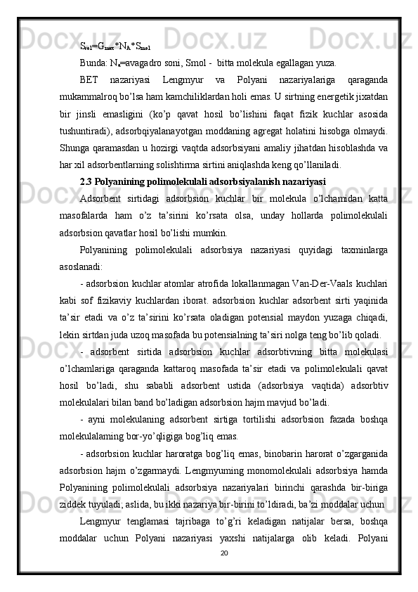 S
sol =G
max *N
A *S
mol
Bunda: N
a =avagadro soni, Smol -  bitta molekula egallagan yuza.
BET   nazariyasi   Lengmyur   va   Polyani   nazariyalariga   qaraganda
mukammalroq bo’lsa ham kamchiliklardan holi emas. U sirtning energetik jixatdan
bir   jinsli   emasligini   (ko’p   qavat   hosil   bo’lishini   faqat   fizik   kuchlar   asosida
tushuntiradi),  adsorbqiyalanayotgan   moddaning  agregat   holatini   hisobga  olmaydi.
Shunga qaramasdan u hozirgi vaqtda adsorbsiyani  amaliy jihatdan hisoblashda va
har xil adsorbentlarning solishtirma sirtini aniqlashda keng qo’llaniladi.
2.3 Polyanining polimolekulali adsorbsiyalanish nazariyasi
Adsorbent   sirtidagi   adsorbsion   kuchlar   bir   molekula   o’lchamidan   katta
masofalarda   ham   o’z   ta’sirini   ko’rsata   olsa,   unday   hollarda   polimolekulali
adsorbsion qavatlar hosil bo’lishi mumkin.
Polyanining   polimolekulali   adsorbsiya   nazariyasi   quyidagi   taxminlarga
asoslanadi:
- adsorbsion kuchlar atomlar atrofida lokallanmagan Van-Der-Vaals kuchlari
kabi   sof   fizikaviy   kuchlardan   iborat.   adsorbsion   kuchlar   adsorbent   sirti   yaqinida
ta’sir   etadi   va   o’z   ta’sirini   ko’rsata   oladigan   potensial   maydon   yuzaga   chiqadi,
lekin sirtdan juda uzoq masofada bu potensialning ta’siri nolga teng bo’lib qoladi.
-   adsorbent   sirtida   adsorbsion   kuchlar   adsorbtivning   bitta   molekulasi
o’lchamlariga   qaraganda   kattaroq   masofada   ta’sir   etadi   va   polimolekulali   qavat
hosil   bo’ladi,   shu   sababli   adsorbent   ustida   (adsorbsiya   vaqtida)   adsorbtiv
molekulalari bilan band bo’ladigan adsorbsion hajm mavjud bo’ladi.
-   ayni   molekulaning   adsorbent   sirtiga   tortilishi   adsorbsion   fazada   boshqa
molekulalaming bor-yo’qligiga bog’liq emas.
-  adsorbsion  kuchlar   haroratga  bog’liq  emas,   binobarin  harorat   o’zgarganida
adsorbsion   hajm   o’zgarmaydi.   Lengmyuming   monomolekulali   adsorbsiya   hamda
Polyanining   polimolekulali   adsorbsiya   nazariyalari   birinchi   qarashda   bir-biriga
ziddek tuyuladi; aslida, bu ikki nazariya bir-birini to’ldiradi, ba’zi moddalar uchun
Lengmyur   tenglamasi   tajribaga   to’g’ri   keladigan   natijalar   bersa,   boshqa
moddalar   uchun   Polyani   nazariyasi   yaxshi   natijalarga   olib   keladi.   Polyani
20 