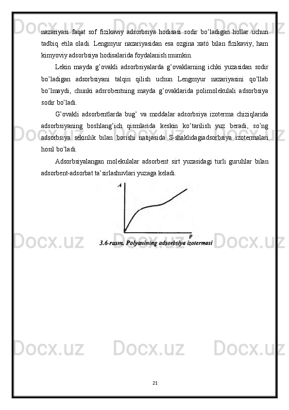 nazariyasi   faqat   sof   fizikaviy   adsorbsiya   hodisasi   sodir   bo’ladigan   hollar   uchun
tadbiq   etila   oladi.   Lengmyur   nazariyasidan   esa   ozgina   xató   bilan   fizikaviy,   ham
kimyoviy adsorbsiya hodisalarida foydalanish mumkin.
Lekin   mayda   g’ovakli   adsorbsiyalarda   g’ovaklarning   ichki   yuzasidan   sodir
bo’ladigan   adsorbsiyani   talqin   qilish   uchun   Lengmyur   nazariyasini   qo’llab
bo’lmaydi,   chunki   adsrobentning   mayda   g’ovaklarida   polimolekulali   adsorbsiya
sodir bo’ladi.
G’ovakli   adsorbentlarda   bug’   va   moddalar   adsorbsiya   izoterma   chiziqlarida
adsorbsiyaning   boshlang’ich   qismlarida   keskin   ko’tarilish   yuz   beradi,   so’ng
adsorbsiya   sekinlik   bilan   borishi   natijasida   S-shaklidagiadsorbsiya   izotermalari
hosil bo’ladi.
Adsorbsiyalangan   molekulalar   adsorbent   sirt   yuzasidagi   turli   guruhlar   bilan
adsorbent-adsorbat ta’sirlashuvlari yuzaga keladi.
21 