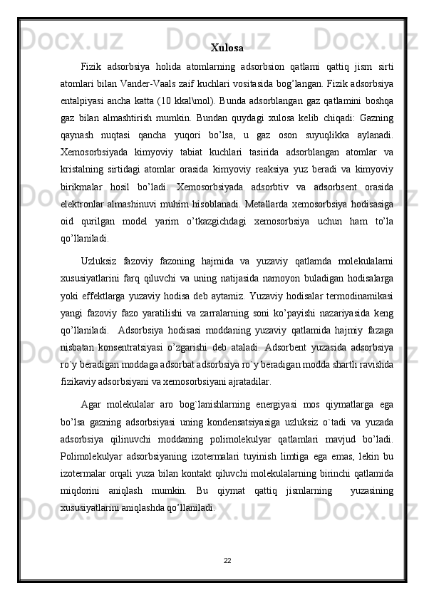 Xulosa
Fizik   adsorbsiya   holida   atomlarning   adsorbsion   qatlami   qattiq   jism   sirti
atomlari bilan Vander-Vaals zaif kuchlari vositasida bog’langan. Fizik adsorbsiya
entalpiyasi   ancha   katta   (10   kkal\mol).   Bunda   adsorblangan   gaz   qatlamini   boshqa
gaz   bilan   almashtirish   mumkin.   Bundan   quydagi   xulosa   kelib   chiqadi:   Gazning
qaynash   nuqtasi   qancha   yuqori   bo’lsa,   u   gaz   oson   suyuqlikka   aylanadi.
Xemosorbsiyada   kimyoviy   tabiat   kuchlari   tasirida   adsorblangan   atomlar   va
kristalning   sirtidagi   atomlar   orasida   kimyoviy   reaksiya   yuz   beradi   va   kimyoviy
birikmalar   hosil   bo’ladi.   Xemosorbsiyada   adsorbtiv   va   adsorbsent   orasida
elektronlar   almashinuvi   muhim   hisoblanadi.   Metallarda   xemosorbsiya   hodisasiga
oid   qurilgan   model   yarim   o’tkazgichdagi   xemosorbsiya   uchun   ham   to’la
qo’llaniladi.
Uzluksiz   fazoviy   fazoning   hajmida   va   yuzaviy   qatlamda   molekulalarni
xususiyatlarini   farq   qiluvchi   va   uning   natijasida   namoyon   buladigan   hodisalarga
yoki   effektlarga   yuzaviy   hodisa   deb  aytamiz.   Yuzaviy   hodisalar   termodinamikasi
yangi   fazoviy   fazo   yaratilishi   va   zarralarning   soni   ko’payishi   nazariyasida   keng
qo’llaniladi.     Adsorbsiya   hodisasi   moddaning   yuzaviy   qatlamida   hajmiy   fazaga
nisbatan   konsentratsiyasi   o’zgarishi   deb   ataladi.   Adsorbent   yuzasida   adsorbsiya
ro`y beradigan moddaga adsorbat adsorbsiya ro`y beradigan modda shartli ravishda
fizikaviy adsorbsiyani va xemosorbsiyani ajratadilar.
Agar   molekulalar   aro   bog`lanishlarning   energiyasi   mos   qiymatlarga   ega
bo’lsa   gazning   adsorbsiyasi   uning   kondensatsiyasiga   uzluksiz   o`tadi   va   yuzada
adsorbsiya   qilinuvchi   moddaning   polimolekulyar   qatlamlari   mavjud   bo’ladi.
Polimolekulyar   adsorbsiyaning   izotermalari   tuyinish   limtiga   ega   emas,   lekin   bu
izotermalar  orqali yuza bilan kontakt  qiluvchi  molekulalarning birinchi  qatlamida
miqdorini   aniqlash   mumkin.   Bu   qiymat   qattiq   jismlarning     yuzasining
xususiyatlarini aniqlashda qo’llaniladi.
22 