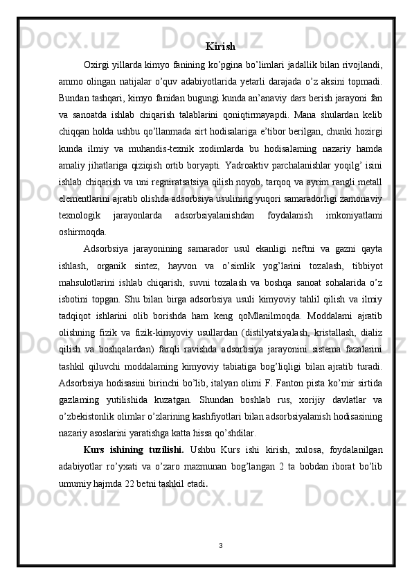 Kirish
Oxirgi yillarda kimyo fanining ko’pgina bo’limlari jadallik bilan rivojlandi,
ammo   olingan   natijalar   o’quv   adabiyotlarida   yetarli   darajada   o’z   aksini   topmadi.
Bundan tashqari, kimyo fanidan bugungi kunda an’anaviy dars berish jarayoni fan
va   sanoatda   ishlab   chiqarish   talablarini   qoniqtirmayapdi.   Mana   shulardan   kelib
chiqqan holda ushbu qo’llanmada sirt hodisalariga e’tibor berilgan, chunki hozirgi
kunda   ilmiy   va   muhandis-texnik   xodimlarda   bu   hodisalaming   nazariy   hamda
amaliy jihatlariga qiziqish ortib boryapti. Yadroaktiv parchalanishlar  yoqilg’ isini
ishlab chiqarish va uni regniratsatsiya qilish noyob, tarqoq va ayrim rangli metall
elementlarini ajratib olishda adsorbsiya usulining yuqori samaradorligi zamonaviy
texnologik   jarayonlarda   adsorbsiyalanishdan   foydalanish   imkoniyatlami
oshirmoqda.
Adsorbsiya   jarayonining   samarador   usul   ekanligi   neftni   va   gazni   qayta
ishlash,   organik   sintez,   hayvon   va   o’simlik   yog’larini   tozalash,   tibbiyot
mahsulotlarini   ishlab   chiqarish,   suvni   tozalash   va   boshqa   sanoat   sohalarida   o’z
isbotini   topgan.   Shu   bilan   birga   adsorbsiya   usuli   kimyoviy   tahlil   qilish   va   ilmiy
tadqiqot   ishlarini   olib   borishda   ham   keng   qoMlanilmoqda.   Moddalami   ajratib
olishning   fizik   va   fizik-kimyoviy   usullardan   (distilyatsiyalash,   kristallash,   dializ
qilish   va   boshqalardan)   farqli   ravishda   adsorbsiya   jarayonini   sistema   fazalarini
tashkil   qiluvchi   moddalaming   kimyoviy   tabiatiga   bog’liqligi   bilan   ajratib   turadi.
Adsorbsiya  hodisasini  birinchi  bo’lib, italyan olimi  F. Fanton pista ko’mir  sirtida
gazlaming   yutilishida   kuzatgan.   Shundan   boshlab   rus,   xorijiy   davlatlar   va
o’zbekistonlik olimlar o’zlarining kashfiyotlari bilan adsorbsiyalanish hodisasining
nazariy asoslarini yaratishga katta hissa qo’shdilar.
Kurs   ishining   tuzilishi.   Ushbu   Kurs   ishi   kirish,   xulosa,   foydalanilgan
adabiyotlar   ro’yxati   va   o’zaro   mazmunan   bog’langan   2   ta   bobdan   iborat   bo’lib
umumiy hajmda 22 betni tashkil etadi . 
3 