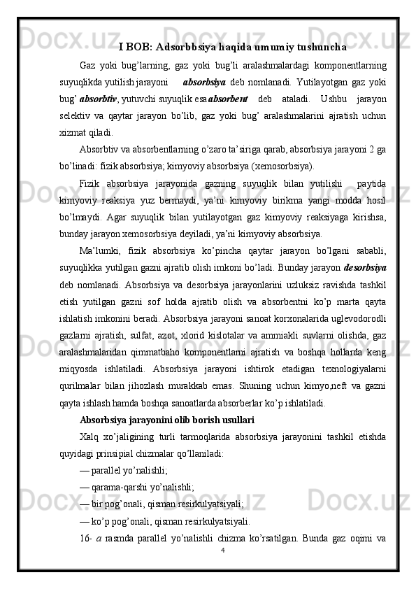 I BOB: Adsorbbsiya haqida umumiy tushuncha
Gaz   yoki   bug’larning,   gaz   yoki   bug’li   aralashmalardagi   komponentlarning
suyuqlikda yutilish jarayoni absorbsiya   deb   nomlanadi.   Yutilayotgan   gaz   yoki
bug’  absorbtiv , yutuvchi suyuqlik esa absorbent   deb   ataladi.   Ushbu   jarayon
selektiv   va   qaytar   jarayon   bo’lib,   gaz   yoki   bug’   aralashmalarini   ajratish   uchun
xizmat qiladi.
Absorbtiv va absorbentlarning o’zaro ta’siriga qarab, absorbsiya jarayoni 2 ga
bo’linadi: fizik absorbsiya; kimyoviy absorbsiya (xemosorbsiya).
Fizik   absorbsiya   jarayonida   gazning   suyuqlik   bilan   yutilishi     paytida
kimyoviy   reaksiya   yuz   bermaydi,   ya’ni   kimyoviy   birikma   yangi   modda   hosil
bo’lmaydi.   Agar   suyuqlik   bilan   yutilayotgan   gaz   kimyoviy   reaksiyaga   kirishsa,
bunday jarayon xemosorbsiya deyiladi, ya’ni kimyoviy absorbsiya.
Ma’lumki,   fizik   absorbsiya   ko’ р incha   qaytar   jarayon   bo’lgani   sababli,
suyuqlikka yutilgan gazni ajratib olish imkoni bo’ladi. Bunday jarayon  desorbsiya
deb   nomlanadi.   Absorbsiya   va   desorbsiya   jarayonlarini   uzluksiz   ravishda   tashkil
etish   yutilgan   gazni   sof   holda   ajratib   olish   va   absorbentni   ko’p   marta   qayta
ishlatish imkonini beradi. Absorbsiya jarayoni sanoat korxonalarida uglevodorodli
gazlarni   ajratish,   sulfat,   azot,   xlorid   kislotalar   va   ammiakli   suvlarni   olishda,   gaz
aralashmalaridan   qimmatbaho   komponentlarni   ajratish   va   boshqa   hollarda   keng
miqyosda   ishlatiladi.   Absorbsiya   jarayoni   ishtirok   etadigan   texnologiyalarni
qurilmalar   bilan   jihozlash   murakkab   emas.   Shuning   uchun   kimyo,neft   va   gazni
qayta ishlash hamda boshqa sanoatlarda absorberlar ko’p ishlatiladi.
Absorbsiya jarayonini olib borish usullari
Xalq   xo’jaligining   turli   tarmoqlarida   absorbsiya   jarayonini   tashkil   etishda
quyidagi prinsi р ial chizmalar qo’llaniladi:
— parallel yo’nalishli;
— qarama-qarshi yo’nalishli;
— bir pog’onali, qisman resirkulyatsiyali;
— ko’p pog’onali, qisman resirkulyatsiyali.
16-   a   rasmda   parallel   yo’nalishli   chizma   ko’rsatilgan.   Bunda   gaz   oqimi   va
4 