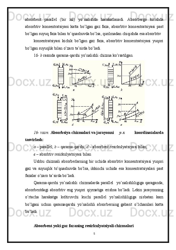 absorbent   parallel   (bir   xil)   yo’nalishda   harakatlanadi.   Absorberga   kirishda
absorbtiv   konsentratsiyasi   katta   bo’lgan   gaz   faza,   absorbtiv   konsentratsiyasi   past
bo’lgan suyuq faza bilan to’qnashuvda bo’lsa, qurilmadan chiqishda esa absorbtiv
konsentratsiyasi   kichik   bo’lgan   gaz   faza,   absorbtiv   konsentratsiyasi   yuqori
bo’lgan suyuqlik bilan o’zaro ta’sirda bo’ladi.
16-  b  rasmda qarama-qarshi yo’nalishli chizma ko’rsatilgan.
16- rasm.  Absorbsiya chizmalari va jarayonni y-x   koordinatalarda
tasvirlash:
a  – parallel;  b  – qarama-qarshi;  d  – absorbent resirkulyatsiyasi bilan;
e  – absobtiv resirkulyatsiyasi bilan
Ushbu  chizmali   absorberlarning  bir   uchida  absorbtiv  konsentratsiyasi  yuqori
gaz   va   suyuqlik   to’qnashuvda   bo’lsa,   ikkinchi   uchida   esa   konsentratsiyalari   past
fazalar o’zaro ta’sirda bo’ladi.
Qarama-qarshi   yo’nalishli   chizmalarda   parallel     yo’nalishliligiga   qaraganda,
absorbentdagi   absorbtiv   eng   yuqori   qiymatiga   erishsa   bo’ladi.   Lekin   jarayonning
o’rtacha   harakatga   keltiruvchi   kuchi   parallel   yo’nalishliligiga   nisbatan   kam
bo’lgani   uchun   qaramaqarshi   yo’nalishli   absorberning   gabarit   o’lchamlari   katta
bo’ladi.
Absorbent yoki gaz fazaning resirkulyatsiyali chizmalari  
5 